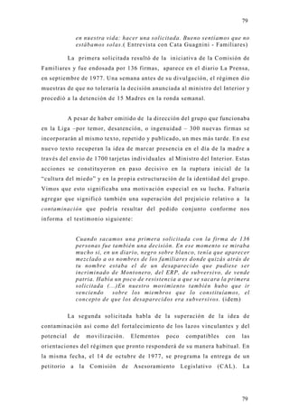 79

                 en nuestra vida: hacer una solicitada. Bueno sentíamos que no
                 estábamos solas.( Entrevista con Cata Guagnini - Familiares)

            La primera solicitada resultó de la iniciativa de la Comisión de
Familiares y fue endosada por 136 firmas, aparece en el diario La Prensa,
en septiembre de 1977. Una semana antes de su divulgación, el régimen dio
muestras de que no toleraría la decisión anunciada al ministro del Interior y
procedió a la detención de 15 Madres en la ronda semanal.


            A pesar de haber omitido de la dirección del grupo que funcionaba
en la Liga –por temor, desatención, o ingenuidad – 300 nuevas firmas se
incorporarán al mismo texto, repetido y publicado, un mes más tarde. En ese
nuevo texto recuperan la idea de marcar presencia en el día de la madre a
través del envío de 1700 tarjetas individuales al Ministro del Interior. Estas
acciones se constituyeron en paso decisivo en la ruptura inicial de la
“cultura del miedo” y en la propia estructuración de la identidad del grupo.
Vimos que esto significaba una motivación especial en su lucha. Faltaría
agregar que significó también una superación del prejuicio relativo a la
contaminación que podría resultar del pedido conjunto conforme nos
informa el testimonio siguiente:


                 Cuando sacamos una primera solicitada con la firma de 136
                 personas fue también una decisión. En ese momento se miraba
                 mucho si, en un diario, negro sobre blanco, tenía que aparecer
                 mezclado a os nombres de los familiares donde quizás atrás de
                 tu nombre estaba el de un desaparecido que pudiese ser
                 incriminado de Montonero, del ERP, de subversivo, de vende
                 patria. Había un poco de resistencia a que se sacara la primera
                 solicitada (...)En nuestro movimiento también hubo que ir
                 venciendo    sobre los miembros que lo constituíamos, el
                 concepto de que los desaparecidos era subversivos. (idem)

            La segunda solicitada habla de la superación de la idea de
contaminación así como del fortalecimiento de los lazos vinculantes y del
potencial     de       movilización.    Elementos   poco    compatibles    con    las
orientaciones del régimen que pronto responderá de su manera habitual. En
la misma fecha, el 14 de octubre de 1977, se programa la entrega de un
petitorio    a    la    Comisión   de   Asesoramiento      Legislativo   (CAL).   La




                                                                                  79
 