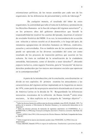 8

orientaciones políticas; de las tareas asumidas por cada uno de los
organismos; de las diferencias de personalidad y estilo de liderazgo. 44

                  De cualquier manera, el resultado del labor de estos
organismos, la centralidad que tubo el tema de la defensa y promoción de
los Derechos Humanos en la fase de colapso del régimen autoritario 45 y
en los primeros años del gobierno democrático que heredó la
responsabilidad de resolver las cuentas del pasado, muestran el carácter
de revelador histórico del MDH. A su vez, la trascendencia de su acción
con relación a valores resultó en el desarrollo, a lo largo del país, d e
innumeras agrupaciones de derechos humanos en fábricas, sindicatos,
escuelas y universidades. Esa es también una de las características que
puede ser apreciada en las diversas sociedades del cono sur como
resultado de los procesos de transición política que ocurren en los
ochenta. Se trata en realidad de la actualización de la ciudadanía
entendida, básicamente, como el derecho a tener derechos 46, abriendo
espacio inclusive, como sugiere Touraine, para la “invención” de nuevos
derechos producidos por los nuevos movimientos sociales que aparecen
en la contemporaneidad. 47


           A parte de la introducción y de la conclusión, esta disertación se
divide en tres capítulos. El primero ex amina los antecedentes y las
características del régimen militar implantado en la Argentina en marzo
de 1976, como parte de un pro yecto autoritario diseminado en el cono sur
de América Latina en la década de 70. Resguardando las diferencias
necesarias, rescatamos de la reflexión de Hanna Arendt, 48 entre otras
nociones,         la idea explícita en la categoría de “enemigo objetivo” –

44
   Sobre las diversas fuentes de conflicto entre las diversas entidades véase JELIN, Elizabeth. 1995, “La
política de la memoria: el Movimiento de Derechos Humanos y la construcción democrática en la
Argentina”.
45
    Sobre los diversos procesos de transición de regimenes autoritarios ver O`DONNELL, G. y
SCHMITTER, F. (1988) (org.) Transições do Regime Autoritário: Primeiras conclusões. São Paulo. Ed.
Vértice.
46
   Véase LAFER, Celso (1991) A Reconstrução dos Direitos Humanos. São Paulo, Companhia das Letras.
p. 206-207.
47
   Sobre el papel de los nuevos movimientos sociales véase TOURAINE, A.(1994) Crítica da
Modernidade.
48
   Véase ARENDT, Hannah (1979) As origens do totalitarismo: Totalitarismo o paroxismo do poder.




                                                                                                       8
 