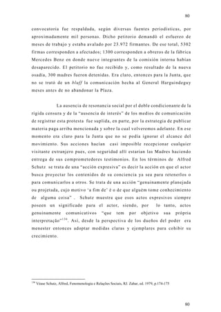 80

convocatoria fue respaldada, según diversas fuentes periodísticas, por
aproximadamente mil personas. Dicho petitorio demandó el esfuerzo de
meses de trabajo y estaba avalado por 23.972 firmantes. De ese total, 5302
firmas corresponden a afectados; 1300 corresponden a obreros de la fábrica
Mercedes Benz en donde nueve integrantes de la comisión interna habían
desaparecido. El petitorio no fue recibido y, como resultado de la nueva
osadía, 300 madres fueron detenidas. Era claro, entonces para la Junta, qu e
no se trató de un bluff la comunicación hecha al General Harguindegu y
meses antes de no abandonar la Plaza.


                   La ausencia de resonancia social por el doble condicionante de la
rígida censura y de la “ausencia de interés” de los medios de comunicación
de registrar esta protesta fue suplida, en parte, por la estrategia de publicar
materia paga arriba mencionada y sobre la cual volveremos adelante. En ese
momento era claro para la Junta que no se podía ignorar el alcance del
movimiento. Sus acciones hacían                      casi imposible recepcionar cualquier
visitante extranjero pues, con seguridad allí estarían las Madres haciendo
entrega de sus comprometedores testimonios. En los términos de Alfred
Schutz se trata de una “acción expresiva” es decir la acción en que el acto r
busca pro yectar los contenidos de su conciencia ya sea para retenerlos o
para comunicarlos a otros. Se trata de una acción “genuinamente planejada
ou projetada, cujo motivo ‘a fim de’ é o de que alguém tome conhecimiento
de       alguma coisa” .          Schutz muestra que esos actos expresivos siempre
poseen un significado para el actor, siendo, por                                   lo tanto, acto s
genuinamente             comunicativos          “que     tem      por    objetivo       sua    própria
interpretação” 1 3 6 . Así, desde la perspectiva de los dueños del poder era
menester entonces adoptar medidas claras y ejemplares para cohibir su
crecimiento.




136
      Véase Schutz, Alfred, Fenomenologia e Relações Sociais, RJ. Zahar, ed. 1979, p.174-175




                                                                                                   80
 