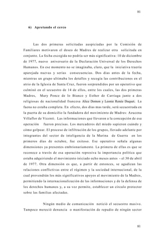 81



   6) Apretando el cerco




      Las dos primeras solicitadas auspiciadas por la Comisión de
Familiares motivaron el deseo de Madres de realizar otra      solicitada en
conjunto. La fecha escogida no podría ser más significativa: 10 de diciembre
de 1977, nuevo aniversario de la Declaración Universal de los Derechos
Humanos. En ese momento no se imaginaba, claro, que la iniciativa traería
aparejada nuevas y serias       consecuencias. Dos días antes de la fecha,
mientras un grupo ultimaba los detalles y recogía las contribuciones en el
atrio de la Iglesia de Santa Cruz, fueron sorprendidos por un operativo que
culminó en el secuestro de 14 de ellos, entre los cuales, las dos primeras
Madres,     Mary Ponce de lo Bianco y Esther de Carriaga junto a dos
religiosas de nacionalidad francesa Alice Domon y Leonie Renée Duquet. La
faena no estaba completa. En efecto, dos días mas tarde, será secuestrada en
la puerta de su domicilio la fundadora del movimiento de Madres: Azucena
Villaflor de Vicenti. Las informaciones que llevaron a la concepción de esa
operación    fueron precisas. Los mercaderes del miedo supieron cuándo y
cómo golpear. El proceso de infiltración de los grupos, llevado adelante por
integrantes del sector de inteligencia de la Marina     de Guerra    en los
primeros días de octubre, fue exitoso. Ese operativo señala algunas
dimensiones ya presentes embrionariamente. La primera de ellas es que se
reconoce a través de esa operación represiva la importancia política que
estaba adquiriendo el movimiento iniciado ocho meses antes - el 30 de abril
de 1977. Otra dimensión es que, a partir de entonces, se agudizan las
relaciones conflictivas entre el régimen y la sociedad internacional, de la
cual provendrán los más significativos apoyos al movimiento de la Madres ,
permitiendo la internacionalización de las informaciones y de la defensa de
los derechos humanos y, a su vez permite, establecer un círculo protector
sobre las familias afectadas.


             Ningún medio de comunicación notició el secuestro masivo.
Tampoco mereció denuncia o manifestación de repudio de ningún sector




                                                                         81
 