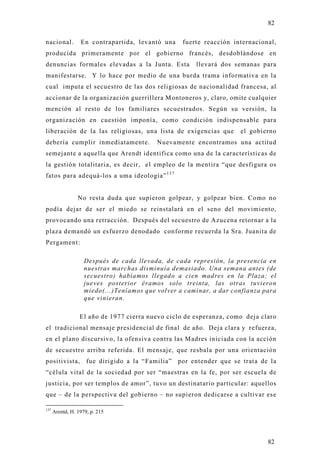 82

nacional.         En contrapartida, levantó una    fuerte reacción internacional,
producida primeramente por el gobierno francés, desdoblándose en
denuncias formales elevadas a la Junta. Esta           llevará dos semanas para
manifestarse. Y lo hace por medio de una burda trama informativa en la
cual imputa el secuestro de las dos religiosas de nacionalidad francesa, al
accionar de la organización guerrillera Montoneros y, claro, omite cualquier
mención al resto de los familiares secuestrados. Según su versión, la
organización en cuestión imponía, como condición indispensable para
liberación de la las religiosas, una lista de exigencias que         el gobierno
debería cumplir inmediatamente.            Nuevamente encontramos una actitud
semejante a aquella que Arendt identifica como una de la características de
la gestión totalitaria, es decir, el empleo de la mentira “que desfigura os
fatos para adequá-los a uma ideología” 1 3 7


                 No resta duda que supieron golpear, y golpear bien. Como no
podía dejar de ser el miedo se reinstalará en el seno del movimiento,
provocando una retracción. Después del secuestro de Azucena retornar a la
plaza demandó un esfuerzo denodado conforme recuerda la Sra. Juanita de
Pergament:

                    Después de cada llevada, de cada represión, la presencia en
                    nuestras marchas disminuía demasiado. Una semana antes (de
                    secuestro) habíamos llegado a cien madres en la Plaza; el
                    jueves posterior éramos solo treinta, las otras tuvieron
                    miedo(...)Teníamos que volver a caminar, a dar confianza para
                    que vinieran.

                  El año de 1977 cierra nuevo ciclo de esperanza, como deja claro
el tradicional mensaje presidencial de final de año. Deja clara y refuerza,
en el plano discursivo, la ofensiva contra las Madres iniciada con la acción
de secuestro arriba referida. El mensaje, que resbala por una orientación
positivista,         fue dirigido a la “Familia” por entender que se trata de la
“célula vital de la sociedad por ser “maestras en la fe, por ser escuela de
justicia, por ser templos de amor”, tuvo un destinatario particular: aquellos
que – de la perspectiva del gobierno – no supieron dedicarse a cultivar ese

137
      Arentd, H. 1979, p. 215




                                                                              82
 