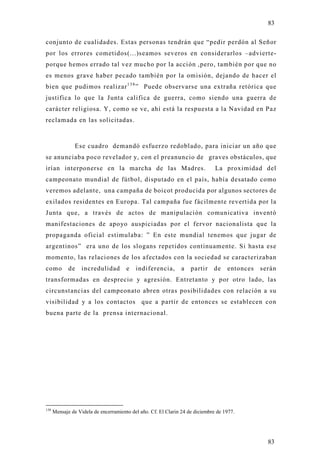 83

conjunto de cualidades. Estas personas tendrán que “pedir perdón al Señor
por los errores cometidos(...)seamos severos en considerarlos –advierte-
porque hemos errado tal vez mucho por la acción ,pero, también por que no
es menos grave haber pecado también por la omisión, dejando de hacer el
bien que pudimos realizar 1 3 8 ” Puede observarse una extraña retórica que
justifica lo que la Junta califica de guerra, como siendo una guerra de
carácter religiosa. Y, como se ve, ahí está la respuesta a la Navidad en Paz
reclamada en las solicitadas.



                Ese cuadro demandó esfuerzo redoblado, para iniciar un año que
se anunciaba poco revelador y, con el preanuncio de graves obstáculos, que
irían interponerse en la marcha de las Madres.                                 La proximidad del
campeonato mundial de fútbol, disputado en el país, había desatado como
veremos adelante, una campaña de boicot producida por algunos sectores de
exilados residentes en Europa. Tal campaña fue fácilmente revertida por la
Junta que, a través de actos de manipulación comunicativa inventó
manifestaciones de apo yo auspiciadas por el fervor nacionalista que la
propaganda oficial estimulaba: ” En este mundial tenemos que jugar de
argentinos” era uno de los slogans repetidos continuamente. Si hasta ese
momento, las relaciones de los afectados con la sociedad se caracterizaban
como         de    incredulidad        e   indiferencia,        a   partir    de    entonces   serán
transformadas en desprecio y agresión. Entretanto y por otro lado, las
circunstancias del campeonato abren otras posibilidades con relación a su
visibilidad y a los contactos que a partir de entonces se establecen con
buena parte de la prensa internacional.




138
      Mensaje de Videla de encerramiento del año. Cf. El Clarin 24 de diciembre de 1977.




                                                                                                 83
 
