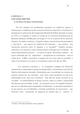 84




CAPÍTULO 3
LOS PASOS PREVIOS
       1) En busca de apoyo internacional


           En este capítulo nos proponemos presentar los conflictos, apo yos y
alianzas que se establecen en dos contextos históricos específicos. El primero es
pautado por la realización del Campeonato Mundial de Fútbol realizado en el país
en 1978 y el segundo se refiere al arribo de la Comisión Interamericana de
Derechos Humanos (CIDH) para investigar in situ la situación de los derechos
humanos. En ambos contextos el régimen induce una movilización nacionalista
y chovinista – una especie de redención del fascismo -                        que produce     una
interacción perversa entre el régimen y la sociedad 56. También hacemos
referencia a los primeros viajes internacionales realizados por las Madres – de
forma absolutamente precaria -                     en busca de apo yo. Discutimos también     las
tareas realizadas por los organismos – recopilación de testimonios - ante el
arribo de la           CIDH y mostramos el impacto de esa visita sobre la sociedad y
sobre el movimiento, así como su crecimiento a partir del año de 1980.


               Las amenazas concretas y                    la sistemática campaña de distorsión
comunicativa, aumentaban en grado no despreciable, el aislamiento social de las
familias directamente afectadas. Recordemos que, exacerbando las lecturas de
carácter organicista, los afectados eran vistos como portadores de una seria
enfermedad social. Para esto contribuía – más allá del miedo existente en la
sociedad – la conformidad de no pocos sectores, sobre la validez y legitimidad
del discurso que sustentaba la idea                    de una guerra sucia. Un segundo elemento,
que tal vez contribu ya para comprender el aislamiento, se encuentra enraizado en
lo que parecía ser un difundido y fecundo sentimiento de descreencia – que
funcionó como                mecanismo de negación de aquello que se                conocía    o,




56
     Corradi, J. “The mode of destruction: terror in Argentina”




                                                                                        84
 