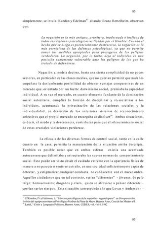 85

simplemente, se intuía. Kordón y Edelman 57 citando Bruno Bettelheim, observan
que:


                 La negación es la más antigua, primitiva, inadecuada e ineficaz de
                 todas las defensas psicológicas utilizadas por el Hombre. Cuando el
                 hecho que se niega es potencialmente destructivo, la negación es la
                 más perniciosa de las defensas psicológicas, ya que no permite
                 tomar las medidas apropiadas para protegerse de los peligros
                 verdaderos. La negación, por lo tanto, deja al individuo en una
                 posición sumamente vulnerable ante los peligros de los que ha
                 tratado de defenderse.

              Negación y, podría decirse, hasta una cierta complicidad de no pocos
sectores, en particular de las clases medias, que no querían permitir que nada les
empañase la deslumbrante posibilidad de obtener ventajas comparativas de un
mercado que, orientado por un fuerte darwinismo social, premiaba la capacidad
individual. A su vez el mercado, en cuanto elemento fundante de la dominación
social autoritaria, cumplirá la función de disciplinar y re-socializar a los
individuos, acentuando la privatización de las relaciones sociales y la
individualidad, en desmedro de los anteriores sistemas de reconocimiento
colectivos que el propio mercado se encargaba de disolver 58. Ambas situaciones,
es decir, el miedo y la descreencia, contribuían para que el silenciamiento social
de estas cruciales violaciones perdurase.


               La eficacia de las diversas formas de control social, tanto en la calle
cuanto en       la casa, permitía la manutención de la situación arriba descripta.
También es posible notar que en ambas esferas                                   existía una acentuada
autocensura que delimitaba y estructuraba las nuevas normas de comportamiento
social. Esto puede ser visto desde el cuidado extremo con la apariencia física de
manera a no parecer o sentirse extraño, en una sociedad suficientemente capaz de
detectar, y estigmatizar cualquier conducta no conducente con el nuevo orden.
Aquellos ciudadanos que en tal contexto, serían “diferentes” - jóvenes, de pelo
largo; homosexuales; drogados y claro, quien se atreviese a pensar diferente –
corrían serios riesgos. Esta situación corresponde a lo que Lovas y Anderson - -

57
   Cf.Kordon, D. y Edelmam, L. “Efeectos psicológicos de la represión – segunda parte”. en Desaparecidos.
Boletin del equipo reasistencia Psicológica Madres de Plaza de Mayo. Buenos Aires, Casa de las Madres s/d.
58
   Landi, º Crisis y Lenguajes Políticos, Buenos Aires, CEDES, vol, 4 nº4, 1982




                                                                                                      85
 