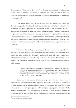 86

denominan de “fase pasiva del terror” en la cual se consigue el máximo de
control con el mínimo dispendio de energía: autocensura; inexistencia de
comentarios que puedan tornarse dudosos, en síntesis, disminución de la práctica
comunicativa 59.


               Es lógico pues, que frente a problemas tan candentes, como los
denunciados por las familias afectadas, se mantuviese un “eficaz” silencio. Por
paradojal que pueda parecer esta situación colocaba en un mismo nivel el
discurso de victimas y victimarios: ambos sólo conseguían escuchar el eco de su
propia voz. La diferencia estriba en que, en cuanto el régimen interpretó este
silencio como resultado de la conformidad de la sociedad civil a sus prácticas y
discursos, los afectados colocaban en sus debidos lugares - aún sin saberlo – los
elementos fundantes de esa conformidad: el miedo instalado capilarmente en la
sociedad.


             Esta situación dio lugar a que se percibiese que, una vez agotadas las
instancias internas de denuncias, se tornase necesario concentrar esfuerzos para
promover una acción de denuncia testimonial ante diversos organismos
internacionales avocados a la defensa y protección de los derechos humanos en la
región, y a los cuales, con anterioridad, habían sido emitidas comunicaciones
individuales:


                   Cuando empezamos a hacer el registro de todas las instituciones del
                   exterior a las cuales enviamos nuestras denuncias: OEA, Naciones
                   Unidas, Parlamento Europeo, nos hace comprender que nosotras
                   teníamos que salir a buscar el apoyo del exterior. ( entrevista con
                   la Sra. Elida Galeti, Madres)

             Como puede observarse, al constatar que en principio        eran pocas y
limitadas las acciones que restaban y podían realizarse en el país, se conclu ye y
se resuelve avocarse a la internacionalización de sus denuncias. Contribuye para
esta decisión, la clara percepción           sobre el apo yo que podían obtener de la
prensa internacional. Era sintomático el hecho de que algunos medios de
comunicación se encontraban desde algún tiempo atrás, formulando con ciert a

59
     Lovas y Anderson, “Terror in Hungary”




                                                                              86
 