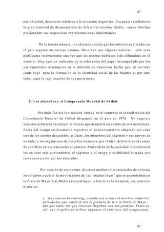 87

periodicidad, denuncias relativas a la situación Argentina. Esa pauta resultaba de
la gran cantidad de desaparecidos de diferentes nacionalidades, cuyas familias
presionaban sus respectivas representaciones diplomáticas


             De la misma manera, los afectados notan que las noticias publicadas en
el país seguían un curioso camino. Observan que algunas noticias         sólo eran
publicadas internamente una vez que las mismas hubiesen sido difundidas en el
exterior. Hay aquí un indicador de la relevancia del papel desempeñado por los
corresponsales extranjeros en la difusión de denuncias hecho que, de un lado
contribu ye para la formación de la identidad social de las Madres y, por otro
lado, para la legitimación de sus posiciones.




   2) Los afectados y el Campeonato Mundial de Fútbol


         Sin duda fue esa la situación creada en el contexto de la realización del
Campeonato Mundial de Fútbol disputado en el país en 1978.            No requiere
mayores esfuerzos visualizar el interés que despierta un evento de esta naturaleza.
Fuera del campo estrictamente esportivo el posicionamiento adoptado por cada
uno de los actores discutidos, es decir, los miembros del régimen y sus apo yos de
un lado; y los organismos de derechos humanos, por el otro, delimitaran el campo
de conflicto en esa particular co yuntura. Provendrán de la sociedad internacional
las críticas más contundentes al régimen y el apo yo y visibilidad buscada co n
tanta convicción por los afectados.


             Por ocasión de ese evento, diversos medios internacionales de noticias
se volcaron a cubrir la movilización de las “madres locas” que se encontraban en
la Plaza de Mayo. Las Madres reconstruyen, a través de la memoria, ese contexto
histórico:


               (...)es como un boomerang; cuando acá se hace el mundial, todos los
               periodistas que vinieron con la premisa de ir a la Plaza de Mayo –
               por que todos los que vinieron llegaban con esa premisa. Tanto es
               así, que el gobierno militar organiza el comienzo del campeonato,




                                                                          87
 
