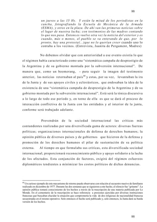 88

                  un jueves a las 15 Hs. Y están la mitad de los periodistas en la
                  cancha, fotografiando la Escuela de Mecánica de la Armada
                  (ESMA), y otros en la plaza. De ahí van las primeras noticias sobre
                  el lugar de nuestra lucha; con testimonios de las madres contando
                  lo que nos pasa. Entonces vuelve otra vez la noticia del exterior y es
                  cuando, más o menos, el pueblo se va enterando de que, por lo
                  pronto, hay una protesta(...)que no lo querían creer cuando uno lo
                  contaba a los vecinos. (Entrevista, Juanita de Pergament, Madres)

                 No debemos olvidar que con anterioridad a ese evento existía lo que
el régimen había caracterizado como una “sistemática campaña de desprestigio de
la Argentina y de su gobierno montada por la subversión internacional”. De
manera que, como un boomerang,                         - para seguir          la imagen del testimonio
anterior, las noticias retornaban al país 60 y estas, por su vez, levantaban la ira
de la Junta y de sus apo yos civiles y eclesiásticos, que endosaban la idea de la
existencia de una “sistemática campaña de desprestigio de la Argentina y de su
gobierno montada por la subversión internacional”. Está será la tónica discursiva
a lo largo de todo ese período y, en torno de ella es que se dará el proceso de
interacción conflictiva de la Junta con las entidades y al interior de la junta,
conforme será trabajado adelante.


                  Provendrán          de    la    sociedad        internacional          las     críticas      más
contundentes realizadas por una diversificada gama de actores: diversas fuerzas
políticas; organizaciones internacionales de defensa de derechos humanos; la
opinión pública de diversos países y de gobiernos que hicieron de la defensa y
promoción de los derechos humanos el pilar de sustentación de su política
externa.        Al tiempo en que formulaba sus críticas, esta diversificada sociedad
internacional, proporcionará reconocimiento público y apoyo solidario a la lucha
de los afectados. Esta conjunción de factores, exigirá del régimen esfuerzos
diplomáticos tendientes a minimizar los costos políticos de dichas denuncias.




60
  Un curioso ejemplo de este mecanismo de retorno puede observarse con relación al secuestro masivo de familiares
realizado en diciembre de 1977. Durante las dos semanas que se siguieron a este hecho, el silencio fue “gritante”. La
opinión pública tomará conocimiento de los hechos a través de la trascripción de una materia publicada por Le
Monde. En el comentario de la trascripción se hace referencia a presiones ejercidas por diversas instituciones
francesas que buscaban elucidar la situación que comprometía la vida de dos religiosas de nacionalidad francesa
secuestradas en el mismo operativo. Solo entonces el hecho será publicado y, solo entonces, la Junta dará su burda
versión de los hechos.




                                                                                                         88
 