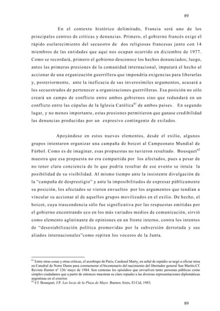 89

                  En el contexto histórico delimitado, Francia será uno de los
principales centros de críticas y denuncias. Primero, el gobierno francés exige el
rápido esclarecimiento del secuestro de dos religiosas francesas junto con 14
miembros de las entidades que aquí nos ocupan ocurrido en diciembre de 1977.
Como se recordará, primero el gobierno desconoce los hechos denunciados; luego,
antes las primeras presiones de la comunidad internacional, imputará el hecho al
accionar de una organización guerrillera que impondría exigencias para liberarlas
y, posteriormente, ante la ineficacia de sus inverosímiles argumentos, acusará a
los secuestrados de pertenecer a organizaciones guerrilleras. Esa posición no sólo
creará un campo de conflicto entre ambos gobiernos sino que redundará en un
conflicto entre las cúpulas de la Iglesia Católica 61 de ambos países. En segundo
lugar, y no menos importante, estas presiones permitieron que ganase credibilidad
las denuncias producidas por un expresivo contingente de exilados.


                 Apo yándose en estos nuevos elementos, desde el exilio, algunos
grupos intentaron organizar una campaña de boicot al Campeonato Mundial de
Fútbol. Como es de imaginar, esas propuestas no tuvieron resultado. Bousquet 62
muestra que esa propuesta no era compartida por los afectados, pues a pesar de
no tener clara conciencia de lo que podría resultar de ese evento se intuía la
posibilidad de su visibilidad. Al mismo tiempo ante la insistente divulgación de
la “campaña de desprestigio” y ante la imposibilitados de expresar públicamente
su posición, los afectados se vieron envueltos por los argumentos que tendían a
vincular su accionar al de aquellos grupos movilizados en el exilio. De hecho, el
boicot, cu ya trascendencia sólo fue significativa por las respuestas emitidas por
el gobierno encontrando eco en los más variados medios de comunicación, sirvió
como elemento aglutinante de opiniones en un frente interno, contra los intentos
de “desestabilización política promovidas por la subversión derrotada y sus
aliados internacionales”como repiten los voceros de la Junta.




61
   Entre otras cosas y otras críticas, el arzobispo de Paris, Cardenal Marty, en señal de repúdio se negó a oficiar misa
en Catedral de Notre Dame para conmemorar el bicentenario del nacimiento del libertador general San Martín.Cf.
Revista Humor nº 126/ mayo de 1984. Son centenas los episódios que envuelven tanto personas públicas como
simples ciudadanos que a partir de entonces muestran su claro repudio a las diversas representaciones diplomáticas
argentinas en el exterior.
62
   Cf. Bousquet, J.P. Las locas de la Plaza de Mayo. Buenos Aires, El Cid, 1983.




                                                                                                            89
 