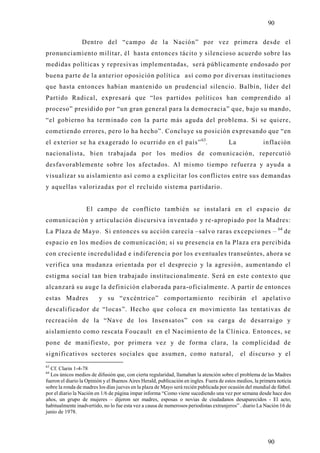 90

                 Dentro del “campo de la Nación” por vez primera desde el
pronunciamiento militar, él hasta entonces tácito y silencioso acuerdo sobre las
medidas políticas y represivas implementadas, será públicamente endosado por
buena parte de la anterior oposición política así como por diversas instituciones
que hasta entonces habían mantenido un prudencial silencio. Balbín, líder del
Partido Radical, expresará que “los partidos políticos han comprendido al
proceso” presidido por “un gran general para la democracia” que, bajo su mando,
“el gobierno ha terminado con la parte más aguda del problema. Si se quiere,
cometiendo errores, pero lo ha hecho”. Concluye su posición expresando que “en
el exterior se ha exagerado lo ocurrido en el país” 63.                                 La              inflación
nacionalista, bien trabajada por los medios de comunicación, repercutió
desfavorablemente sobre los afectados. Al mismo tiempo refuerza y ayuda a
visualizar su aislamiento así como a explicitar los conflictos entre sus demandas
y aquellas valorizadas por el recluido sistema partidario.


                   El campo de conflicto también se instalará en el espacio de
comunicación y articulación discursiva inventado y re-apropiado por la Madres:
                                                                                                               64
La Plaza de Mayo. Si entonces su acción carecía –salvo raras excepciones –                                          de
espacio en los medios de comunicación; si su presencia en la Plaza era percibida
con creciente incredulidad e indiferencia por los eventuales transeúntes, ahora se
verifica una mudanza orientada por el desprecio y la agresión, aumentando el
estigma social tan bien trabajado institucionalmente. Será en este contexto que
alcanzará su auge la definición elaborada para-oficialmente. A partir de entonces
estas Madres             y su “excéntrico” comportamiento recibirán el apelativo
descalificador de “locas”. Hecho que coloca en movimiento las tentativas de
recreación de la “Nave de los Insensatos” con su carga de desarraigo y
aislamiento como rescata Foucault en el Nacimiento de la Clínica. Entonces, se
pone de manifiesto, por primera vez y de forma clara, la complicidad de
significativos sectores sociales que asumen, como natural,                                   el discurso y el
63
  Cf. Clarin 1-4-78
64
  Los únicos medios de difusión que, con cierta regularidad, llamaban la atención sobre el problema de las Madres
fueron el diario la Opinión y el Buenos Aires Herald, publicación en ingles. Fuera de estos medios, la primera noticia
sobre la ronda de madres los días jueves en la plaza de Mayo será recién publicada por ocasión del mundial de fútbol.
por el diario la Nación en 1/6 de página impar informa “Como viene sucediendo una vez por semana desde hace dos
años, un grupo de mujeres – dijeron ser madres, esposas o novias de ciudadanos desaparecidos - El acto,
habitualmente inadvertido, no lo fue esta vez a causa de numerosos periodistas extranjeros” . diario La Nación 16 de
junio de 1978.




                                                                                                          90
 