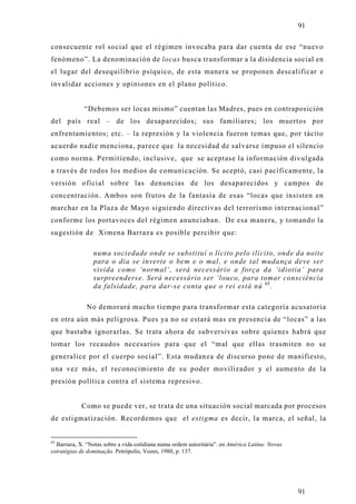 91

consecuente rol social que el régimen invocaba para dar cuenta de ese “nuevo
fenómeno”. La denominación de locas busca transformar a la disidencia social en
el lugar del desequilibrio psíquico, de esta manera se proponen descalificar e
invalidar acciones y opiniones en el plano político.


             “Debemos ser locas mismo” cuentan las Madres, pues en contraposición
del país real – de los desaparecidos; sus familiares; los muertos por
enfrentamientos; etc. – la represión y la violencia fueron temas que, por tácito
acuerdo nadie menciona, parece que la necesidad de salvarse impuso el silencio
como norma. Permitiendo, inclusive, que se aceptase la información divulgada
a través de todos los medios de comunicación. Se aceptó, casi pacíficamente, la
versión oficial sobre las denuncias de los desaparecidos y campos de
concentración. Ambos son frutos de la fantasía de esas “locas que insisten en
marchar en la Plaza de Mayo siguiendo directivas del terrorismo internacional”
conforme los portavoces del régimen anunciaban. De esa manera, y tomando la
sugestión de Ximena Barraza es posible percibir que:

                 numa sociedade onde se substituí o lícito pelo ilícito, onde da noite
                 para o dia se inverte o bem e o mal, e onde tal mudança deve ser
                 vivida como ‘normal’, será necessário a força da ‘idiotia’ para
                 surpreenderse. Será necessário ser ‘louco, para tomar consciência
                 da falsidade, para dar-se conta que o rei está nú 65.

              No demorará mucho tiempo para transformar esta categoría acusatoria
en otra aún más peligrosa. Pues ya no se estará mas en presencia de “locas” a las
que bastaba ignorarlas. Se trata ahora de subversivas sobre quienes habrá que
tomar los recaudos necesarios para que el “mal que ellas trasmiten no se
generalice por el cuerpo social”. Esta mudanza de discurso pone de manifiesto,
una vez más, el reconocimiento de su poder movilizador y el aumento de la
presión política contra el sistema represivo.


            Como se puede ver, se trata de una situación social marcada por procesos
de estigmatización. Recordemos que el estigma es decir, la marca, el señal, la


65
  Barraza, X. “Notas sobre a vida cotidiana numa ordem autoritária”. en América Latina: Novas
estratégias de dominação. Petrópolis, Vozes, 1980, p. 137.




                                                                                                91
 