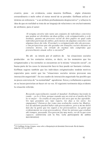 92

cicatriz, pone          en evidencia, como muestra Goffman,                            algún elemento
extraordinario o malo sobre el status moral de su portador. Goffman utiliza el
término en referencia “ a un atributo profundamente despreciativo” y refuerza la
idea de que en realidad se trata de un lenguaje de relaciones e no exclusivamente
de atributos; para el autor:


                 O estigma envolve não tanto um conjunto de indivíduos concretos
                que podem ser divididos em duas pilhas, a de estigmatizados e a de
                normais, quanto um processo social de dois papéis no qual cada
                indivíduo participa de ambos, pelo menos em algumas conexões e em
                algumas fases da vida. O normal e o estigmatizado não são pessoas,
                e sim perspectivas que são geradas em situações sociais durante os
                contatos mistos, em virtude de normas não cumpridas que
                provavelmente atuam sobre o encontro 66

                 De ahí      su interés por el análisis de                  las situaciones sociales
producidas        en los contactos mixtos, es decir, en los momentos que los
estigmatizados y los normales se encuentran en la misma “situación social”, en
buena parte de los casos la interacción face-to face puede ser bastante violenta.
Goffman sugiere también que los individuos estigmatizados tendrán motivos
especiales para sentir que las “situaciones sociales mixtas provocan una
interacción angustiada”. En ese cuadro de interacción angustiado fue posible que
no pocos convictos de “su normalidad” agredieran física y verbalmente a quienes
en su locura persistían en hacer oír su voz. El siguiente testimonio deja evidente
la situación referida:


                Recuerdo especialmente cuando el mundial. Estábamos haciendo la
                ronda - yo lo vi bien, porque cuando uno no está en el medio del lío
                lo ve mejor – Yo estaba en una parte del arco que no fue agredido.
                Un tipo grandote así, tipo ropero, les dijo a los otros: les
                empujamos? Entonces fue como una avalancha contra las Madres.
                Los de adelante pueden haber sido provocadores, pero a mi me dolió
                más fue la gente que los siguió a los provocadores. La gente que
                evidentemente no eran provocadores. Eran los mirones que estaban
                ahí siempre, paseando. Eso para mi fue muy malo, ver de lo que eran
                capaces. (entrevista con la Sra. Lola participante de ambos
                movimientos)



66
  Cf. Goffman, Erving. Estigma: notas sobre a Manipulação da Identidade Deteriorada. Rio de Janeiro,
Zahar Ed. 1975, p.148-149.




                                                                                                  92
 