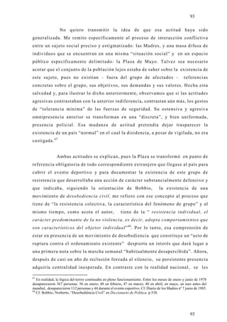 93

                  No quiero transmitir la idea de que esa actitud haya sido
generalizada. Me remito específicamente al proceso de interacción conflictiva
entre un sujeto social preciso y estigmatizado: las Madres, y una masa difusa de
individuos que se encuentran en una misma “situación social” y en un espacio
público específicamente delimitado: la Plaza de Mayo. Talvez sea necesario
acotar que el conjunto de la población lejos estaba de saber sobre la existencia de
este sujeto, pues no existían – fuera del grupo de afectados –                                      referencias
concretas sobre el grupo, sus objetivos, sus demandas y sus valores. Hecha esta
salvedad y, para ilustrar lo dicho anteriormente, observamos que si las actitudes
agresivas contrastaban con la anterior indiferencia, contrastan aún más, los gestos
de “tolerancia mínima” de las fuerzas de seguridad. Su ostensiva y agresiv a
omnipresencia anterior se transforman en una “discreta”, y bien uniformada,
presencia policial. Esa mudanza de actitud pretendía dejar trasparecer la
existencia de un país “normal” en el cual la disidencia, a pesar de vigilada, no era
castigada. 67


               Ambas actitudes se explican, pues la Plaza se transformó en punto de
referencia obligatoria de todo correspondiente extranjero que llegase al país para
cubrir el evento deportivo y para documentar la existencia de este grupo d e
resistencia que desarrollaba una acción de carácter substancialmente defensivo y
que indicaba, siguiendo la orientación de Bobbio,                                  la existencia de una
movimiento de desobediencia civil, me refiero con ese concepto al proceso que
tiene de “la resistencia colectiva, la característica del fenómeno de grupo” y al
mismo tiempo, como acota el autor,                        tiene de la “ resistencia individual, el
carácter predominante de la no violencia, es decir, adopta comportamientos que
son característicos del objetor individual” 68. Por lo tanto, esa comprensión de
estar en presencia de un movimiento de desobediencia que constitu ye un “acto de
ruptura contra el ordenamiento existente” despierta un interés que dará lugar a
una primera nota sobre la marcha semanal “habitualmente desapercibida”. Ahora,
después de casi un año de reclusión forzada al silencio, su persistente presencia
adquiría centralidad inesperada. En contraste con la realidad nacional, se les

67
   En realidad, la lógica del terror continuaba en pleno funcionamiento. Entre los meses de enero y junio de 1978
desaparecieron 367 personas: 56 en enero; 48 en febrero; 47 en marzo; 40 en abril; en mayo, un mes antes del
mundial, desaparecieron 112 personas y 44 durante el evento esportivo. Cf. Diario de los Madres nº 7 junio de 1985.
68
   Cf. Bobbio, Norberto, “Desobediência Civil” en Diccionario de Política. p.538.




                                                                                                        93
 
