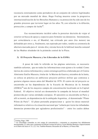 94

reconocía externamente como portadores de un conjunto de valores legitimados
por un mercado mundial de ideas. Hugo Fruling muestra como la progresiva
internacionalización de los Derechos Humanos y su protección ha sido uno de los
grandes procesos que tuvieron lugar en los años 70, con relación a la difusión,
protección y campos de lucha 69.


               Ese reconocimiento incidirá sobre la posterior decisión de viajar al
exterior en busca de apo yo y espacios para formular sus denuncias. Internamente,
por coincidencia o no, el Mundial, tan criticado por unos (los menos) tan
defendido por otros y, finalmente, tan esperado por todos, tendrá su ceremonia de
abertura marcada para el mismo día y misma hora de la habitual marcha semanal
de las Madres alrededor de la pirámide central de la Plaza.


     3) El Proyecto Massera y los Liberados de la ESMA


            A pesar de todo lo referido en las páginas anteriores, es necesario
también salientar, que no todas las informaciones eran ajenas a la verdad. Como
táctica de contra-información y como estrategia política elaborada por el Contra
Almirante Emilio Massera, titular de la Marina de Guerra y miembro de la Junta,
se coloca en práctica un ambicioso proyecto político militar que comienza a
gestarse algunos meses antes del Mundial de 1978. El centro de tal proyecto se
encontraba en las dependencias de la Escuela de Mecánica de la Armada
(ESMA) 70 uno de los mayores campos de concentración localizado en la Capital
Federal. El objetivo inicial era desmantelar la campaña de boicot al mundial
promovida por varias entidades europeas. El epicentro se encontraba en Paris y
allí se montó, en dependencias de la embajada Argentina, el denominado “Plano
Piloto de Paris”. El plano pretendía proporcionar a quien los desee material
informativo relativo a la situación nacional que “echaría por tierra las infundadas
denuncias promovidas por agitadores profesionales” – entre los cuales deben




69
  Fruling, Hugo. 1986
70
   Las atrocidades cometidas en este campo de concentración y exterminio se encuentran hoy debidamente
documentadas. Cf. entre otros, testimonios de Mirian Leusine de Garcia y Victor Melchor Bastierra, respectivamente
en el Diário del Juicio nº 21 y 22. Ver, También Bonasso, Recuerdos de la Muerte y el Nunca Más.




                                                                                                     94
 