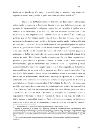 95

incluirse los familiares afectados – y que deberían ser sentidas “por todos los
argentinos como una agresión al país, sobre las opiniones políticas 71”.


              El pro yecto de Massera inclu yó la liberación de un número aproximado
entre ciento y cincuenta y doscientos desaparecidos que habrían pasado por un
proceso de “recuperación” en algunos campos de concentración dirigidos por la
Marina. Esto implicaba, y la idea era, que los liberados denunciasen a los
militantes de las organizaciones                     maximalistas en el exilio 72. Esa estrategia
política que no fue integralmente compartida por las tres fuerzas, respondía y
representaba las aspiraciones políticas de Massera quien jugaba con la posibilidad
de tornarse el “legítimo” heredero del Proceso. Claro que tal proyecto fue posible
debido al grado de descentralización de las fuerzas represivas 73. Esa resolución,
a su vez, incidió en la relación de fuerzas al interior del régimen que, hasta
entonces, se había caracterizado por una aparente homogeneidad interna. Esta
actitud de cuño “liberalizante” tenía antecedentes. En repetidas imputaciones,
proferidas generalmente a puertas cerradas, Massera insistía, ante eventuales
interlocutores, que la responsabilidad primaria sobre la represión política
correspondía al Ejército. Esto sugiere que el propósito perseguido era de deslindar
responsabilidad de su arma y de su persona ante los hechos denunciados. A su
vez, había dado muestras de esa voluntad a través de elípticas manifestaciones, en
las cuales, se pronunciaba a favor de una mayor participación de la ciudadanía,
entendida como elemento necesario para dinamizar el programa del Proceso y
contrabalancear los riesgos derivados de la “soledad del Poder”. No nos parece
posible, entretanto, interpretar esas declaraciones como señales de una probable
“liberalización” política; esta comenzará años más tarde. Si bien que a esta altura,
- mediados del año de 1978 - la Junta se pronunciaba claramente sobre la
superación de la etapa reactiva del régimen. El pasaje a otra etapa no implicaba,
claro, perder la capacidad coactiva. Pero se buscaba una mayor participación,
aunque no protagónica, de algunos sectores que concordasen con las directivas del
71
   Cf,.declaraciones de //Tomás de Anchorena ex-embajador em Francia, Clarín 5-5-78.
72
   Bonasso M. Recuerdos de la Muerte. 1985. Tambiem, Gillespie, R. Soldados de Perón Los Montoneros. María
A.Miria, Sara Solarrtz de Osatinsky e Ana Maria Martí, hicieron parte del grupo liberado por Massera para actuaren
como agentes duplos no exterior. Sus denuncias ante la Asamblea francesa, en Paris,resultó en un documento de 100
paginas en las que se describen por primera vez la atrocidades cometidas por la Marina. Cf. Gillespie. Op.cit. pág. 300-
302.
73
   Una experiencia semejante fue posteriormente realizada por el General Galtieri, también con resultados
negativos.




                                                                                                           95
 