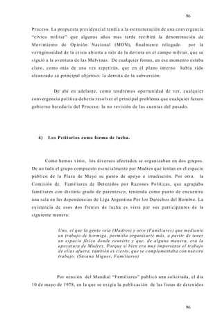 96

Proceso. La propuesta presidencial tendía a la estructuración de una convergencia
“cívico militar” que algunos años mas tarde recibirá la denominación de
Movimiento de Opinión Nacional (MON), finalmente relegado                   por la
vertiginosidad de la crisis abierta a raíz de la derrota en el campo militar, que se
siguió a la aventura de las Malvinas. De cualquier forma, en ese momento estaba
claro, como más de una vez repetirán, que en el plano interno           había sido
alcanzado su principal objetivo: la derrota de la subversión.


           De ahí en adelante, como tendremos oportunidad de ver, cualquier
convergencia política debería resolver el principal problema que cualquier futuro
gobierno heredaría del Proceso: la no revisión de las cuentas del pasado.




   4)    Los Petitorios como forma de lucha.




        Como hemos visto, los diversos afectados se organizaban en dos grupos.
De un lado el grupo compuesto esencialmente por Madres que tenían en el espacio
público de la Plaza de Mayo su punto de apoyo e irradiación. Por otro,            la
Comisión de     Familiares de Detenidos por Razones Políticas, que agrupaba
familiares con distinto grado de parentesco, teniendo como punto de encuentro
una sala en las dependencias de Liga Argentina Por los Derechos del Hombre. La
existencia de esos dos frentes de lucha es vista por sus participantes de la
siguiente manera:


             Uno, el que la gente veía (Madres) y otro (Familiares) que mediante
             un trabajo de hormiga, permitía organizarte más, a partir de tener
             un espacio físico donde reunirte y que, de alguna manera, era la
             apoyatura de Madres. Porque si bien era muy importante el trabajo
             de ellas afuera, también es cierto, que se complementaba con nuestro
             trabajo. (Susana Migues, Familiares)



             Por ocasión del Mundial “Familiares” publicó una solicitada, el dia
10 de mayo de 1978, en la que se exigía la publicación de las listas de detenidos




                                                                           96
 