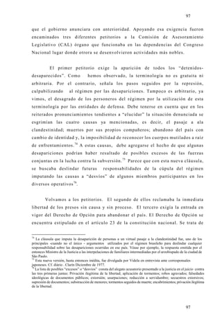 97

que el gobierno anunciara con anterioridad. Apoyando esa exigencia fueron
encaminados tres diferentes petitorios a la Comisión de Asesoramiento
Legislativo (CAL) órgano que funcionaba en las dependencias del Congreso
Nacional lugar donde otrora se desenvolvieron actividades más nobles.


            El primer petitorio exige la aparición de todos los “detenidos-
desaparecidos”. Como                  hemos observado, la terminología no es gratuita ni
arbitraria. Por el contrario, señala los pasos seguidos por la represión,
culpabilizando            al régimen por las desapariciones. Tampoco es arbitrario, ya
vimos, el desagrado de los personeros del régimen por la utilización de esta
terminología por las entidades de defensa. Debe tenerse en cuenta que en los
reiterados pronunciamientos tendientes a “elucidar” la situación denunciada se
esgrimían las cuatro causas ya mencionadas, es decir, el pasaje a ala
clandestinidad; muertos por sus propios compañeros; abandono del país con
cambio de identidad y, la imposibilidad de reconocer los cuerpos mutilados a raíz
de enfrentamientos. 74 A estas causas, debe agregarse el hecho de que algunas
desapariciones podrían haber resultado de posibles excesos de las fuerzas
conjuntas en la lucha contra la subversión. 75 Parece que con esta nueva cláusula,
se buscaba deslindar futuras                     responsabilidades de la cúpula del régimen
imputando las causas a “desvíos” de algunos miembros participantes en los
diversos operativos 76.


         Volvamos a los petitorios. El segundo de ellos reclamaba la inmediata
libertad de los presos sin causa y sin proceso. El tercero exigía la entrada en
vigor del Derecho de Opción para abandonar el país. El Derecho de Opción se
encuentra estipulado en el artículo 23 de la constitución nacional. Se trata de


74
   La cláusula que imputa la desaparición de personas a un virtual pasaje a la clandestinidad fue, uno de los
principales -cuando no el único - argumentos utilizados por el régimen brasileño para deslindar cualquier
responsabilidad sobre las desapariciones ocurridas en ese país. Véase por ejemplo, la respuesta emitida por el
entonces Ministro de la Justicia a las interpelaciones de familiares intermediadas por el arzobispado de la ciudad de
São Paulo.
75
   Esta nueva versión, hasta entonces inédita, fue divulgada por Videla en entrevista ante corresponsales
japoneses. Cf. diário . Clarín Diciembre de 1977.
76
   La lista de posibles “excesos” o “desvios” consta del alegato acusatorio presentado a la justicia en el juicio contra
las tres primeras juntas: Privación ilegitima de la libertad; aplicación de tormentos; robos agravados; falsedades
ideológicas de documentos públicos; extorsión; usurpaciones; reducción a servidumbre; secuestros extorsivos;
supresión de documentos; substracción de menores; tormentos seguidos de muerte; encubrimientos; privación ilegítima
de la libertad.




                                                                                                           97
 