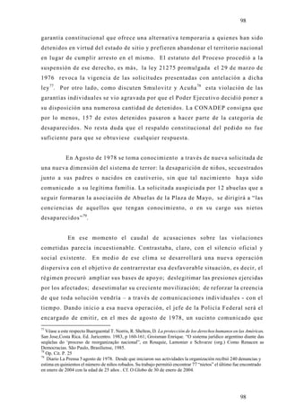 98

garantía constitucional que ofrece una alternativa temporaria a quienes han sido
detenidos en virtud del estado de sitio y prefieren abandonar el territorio nacional
en lugar de cumplir arresto en el mismo. El estatuto del Proceso procedió a la
suspensión de ese derecho, es más, la ley 21275 promulgada el 29 de marzo de
1976 revoca la vigencia de las solicitudes presentadas con antelación a dicha
ley 77. Por otro lado, como discuten Smulovitz y Acuña 78 esta violación de las
garantías individuales se vio agravada por que el Poder Ejecutivo decidió poner a
su disposición una numerosa cantidad de detenidos. La CONADEP consigna que
por lo menos, 157 de estos detenidos pasaron a hacer parte de la categoría de
desaparecidos. No resta duda que el respaldo constitucional del pedido no fue
suficiente para que se obtuviese cualquier respuesta.


             En Agosto de 1978 se toma conocimiento a través de nueva solicitada de
una nueva dimensión del sistema de terror: la desaparición de niños, secuestrados
junto a sus padres o nacidos en cautiverio, sin que tal nacimiento                                    haya sido
comunicado a su legítima familia. La solicitada auspiciada por 12 abuelas que a
seguir formaran la asociación de Abuelas de la Plaza de Mayo, se dirigirá a “las
conciencias de aquellos que tengan conocimiento, o en su cargo sus nietos
desaparecidos” 79.


              En ese momento el caudal de acusaciones sobre las violaciones
cometidas parecía incuestionable. Contrastaba, claro, con el silencio oficial y
social existente.         En medio de ese clima se desarrollará una nueva operación
dispersiva con el objetivo de contrarrestar esa desfavorable situación, es decir, el
régimen procuró ampliar sus bases de apoyo; deslegitimar las presiones ejercidas
por los afectados; desestimular su creciente movilización; de reforzar la creencia
de que toda solución vendría – a través de comunicaciones individuales - con el
tiempo. Dando inicio a esa nueva operación, el jefe de la Policía Federal será el
encargado de emitir, en el mes de agosto de 1978, un sucinto comunicado que
77
   Véase a este respecto Buerguental T. Norris, R. Shelton, D. La protección de los derechos humanos en las Américas.
San Jose,Costa Rica. Ed. Juricentro. 1983, p 160-161; Groisman Enrique. “O sistema jurídico argentino diante das
seqüelas do ‘proceso de reorganização nacional”, en Rouquie, Lamonier e Schvarze (org.) Como Renacen as
Democracias. São Paulo, Brasiliense, 1985.
78
   Op. Cit. P. 25
79
   Diario La Prensa 5 agosto de 1978. Desde que iniciaron sus actividades la organización recibió 240 denuncias y
estima en quinientos el número de niños robados. Su trabajo permitió encontrar 77 “nietos” el último fue encontrado
en enero de 2004 con la edad de 25 años . Cf. O Globo de 30 de enero de 2004.




                                                                                                        98
 