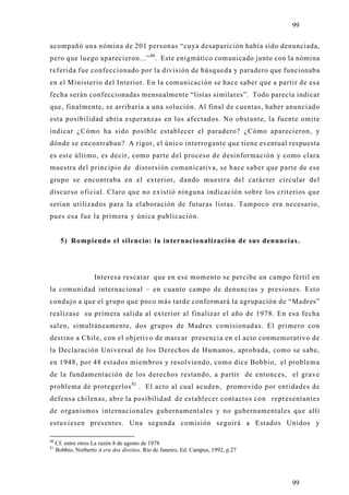 99

acompañó una nómina de 201 personas “cuya desaparición había sido denunciada,
pero que luego aparecieron...” 80. Este enigmático comunicado junto con la nómina
referida fue confeccionado por la división de búsqueda y paradero que funcionaba
en el Ministerio del Interior. En la comunicación se hace saber que a partir de esa
fecha serán confeccionadas mensualmente “listas similares”. Todo parecía indicar
que, finalmente, se arribaría a una solución. Al final de cuentas, haber anunciado
esta posibilidad abría esperanzas en los afectados. No obstante, la fuente omite
indicar ¿Cómo ha sido posible establecer el paradero? ¿Cómo aparecieron, y
dónde se encontraban? A rigor, el único interrogante que tiene eventual respuesta
es este último, es decir, como parte del proceso de desinformación y como clara
muestra del principio de distorsión comunicativa, se hace saber que parte de ese
grupo se encontraba en el exterior, dando muestra del carácter circular del
discurso oficial. Claro que no existió ninguna indicación sobre los criterios que
serian utilizados para la elaboración de futuras listas. Tampoco era necesario,
pues esa fue la primera y única publicación.


       5) Rompiendo el silencio: la internacionalización de sus denuncias.




                     Interesa rescatar que en ese momento se percibe un campo fértil en
la comunidad internacional – en cuanto campo de denuncias y presiones. Esto
condujo a que el grupo que poco más tarde conformará la agrupación de “Madres”
realizase su primera salida al exterior al finalizar el año de 1978. En esa fecha
salen, simultáneamente, dos grupos de Madres comisionadas. El primero con
destino a Chile, con el objetivo de marcar presencia en el acto conmemorativo de
la Declaración Universal de los Derechos de Humanos, aprobada, como se sabe,
en 1948, por 48 estados miembros y resolviendo, como dice Bobbio, el problem a
de la fundamentación de los derechos restando, a partir de entonces, el grave
problema de protegerlos 81 . El acto al cual acuden, promovido por entidades de
defensa chilenas, abre la posibilidad de establecer contactos con representantes
de organismos internacionales gubernamentales y no gubernamentales que allí
estuviesen presentes. Una segunda comisión seguirá a Estados Unidos y

80
     Cf. entre otros La razón 8 de agosto de 1978
81
     Bobbio, Norberto A era dos direitos. Rio de Janeiro, Ed. Campus, 1992, p.27




                                                                                   99
 