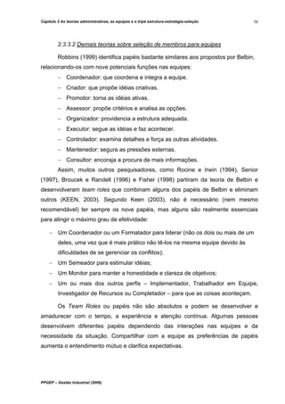 Capítulo 2 As teorias administrativas, as equipes e o tripé estrutura-estratégia-seleção

58

2.3.3.2 Demais teorias sobre seleção de membros para equipes
Robbins (1999) identifica papéis bastante similares aos propostos por Belbin,
relacionando-os com nove potenciais funções nas equipes:
− Coordenador: que coordena e integra a equipe.
− Criador: que propõe idéias criativas.
− Promotor: torna as idéias ativas.
− Assessor: propõe critérios e analisa as opções.
− Organizador: providencia a estrutura adequada.
− Executor: segue as idéias e faz acontecer.
− Controlador: examina detalhes e força as outras atividades.
− Mantenedor: segura as pressões externas.
− Consultor: encoraja a procura de mais informações.
Assim, muitos outros pesquisadores, como Rocine e Irwin (1994), Senior
(1997), Broucek e Randell (1996) e Fisher (1998) partiram da teoria de Belbin e
desenvolveram team roles que combinam alguns dos papéis de Belbin e eliminam
outros (KEEN, 2003). Segundo Keen (2003), não é necessário (nem mesmo
recomendável) ter sempre os nove papéis, mas alguns são realmente essenciais
para atingir o máximo grau de efetividade:
− Um Coordenador ou um Formatador para liderar (não os dois ou mais de um
deles, uma vez que é mais prático não tê-los na mesma equipe devido às
dificuldades de se gerenciar os conflitos);
− Um Semeador para estimular idéias;
− Um Monitor para manter a honestidade e clareza de objetivos;
− Um ou mais dos outros perfis – Implementador, Trabalhador em Equipe,
Investigador de Recursos ou Completador – para que as coisas aconteçam.
Os Team Roles ou papéis não são absolutos e podem se desenvolver e
amadurecer com o tempo, a experiência e atenção contínua. Algumas pessoas
desenvolvem diferentes papéis dependendo das interações nas equipes e da
necessidade da situação. Compartilhar com a equipe as preferências de papéis
aumenta o entendimento mútuo e clarifica expectativas.

PPGEP – Gestão Industrial (2006)

 