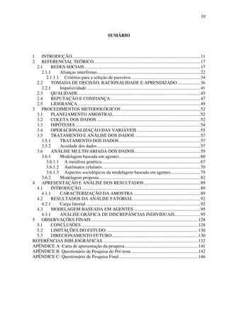 10
SUMÁRIO
1 INTRODUÇÃO................................................................................................................11
2 REFERENCIAL TEÓRICO.............................................................................................17
2.1 REDES SOCIAIS.....................................................................................................17
2.1.1 Alianças interfirmas..........................................................................................22
2.1.1.1 Critérios para a seleção de parceiros ............................................................34
2.2 TOMADA DE DECISÃO, RACIONALIDADE E APRENDIZADO....................36
2.2.1 Impulsividade ...................................................................................................41
2.3 QUALIDADE...........................................................................................................45
2.4 REPUTAÇÃO E CONFIANÇA ..............................................................................47
2.5 LIDERANÇA...........................................................................................................49
3 PROCEDIMENTOS METODOLÓGICOS .....................................................................52
3.1 PLANEJAMENTO AMOSTRAL............................................................................52
3.2 COLETA DOS DADOS...........................................................................................52
3.3 HIPÓTESES.............................................................................................................54
3.4 OPERACIONALIZAÇÃO DAS VARIÁVEIS .......................................................55
3.5 TRATAMENTO E ANÁLISE DOS DADOS .........................................................57
3.5.1 TRATAMENTO DOS DADOS.......................................................................57
3.5.2 Acuidade dos dados..........................................................................................57
3.6 ANÁLISE MULTIVARIADA DOS DADOS .........................................................59
3.6.1 Modelagem baseada em agentes.......................................................................60
3.6.1.1 A metáfora genética......................................................................................67
3.6.1.2 Autômatos celulares .....................................................................................70
3.6.1.3 Aspectos sociológicos da modelagem baseada em agentes..........................79
3.6.2 Modelagem proposta ........................................................................................82
4 APRESENTAÇÃO E ANÁLISE DOS RESULTADOS.................................................89
4.1 INTRODUÇÃO........................................................................................................89
4.1.1 CARACTERIZAÇÃO DA AMOSTRA ..........................................................89
4.2 RESULTADOS DA ANÁLISE FATORIAL ..........................................................92
4.2.1 Carga fatorial....................................................................................................92
4.3 MODELAGEM BASEADA EM AGENTES..........................................................95
4.3.1 ANÁLISE GRÁFICA DE DISCREPÂNCIAS INDIVIDUAIS......................95
5 OBSERVAÇÕES FINAIS .............................................................................................128
5.1 CONCLUSÕES......................................................................................................128
5.2 LIMITAÇÕES DO ESTUDO ................................................................................130
5.3 DIRECIONAMENTO FUTURO...........................................................................130
REFERÊNCIAS BIBLIOGRÁFICAS ...................................................................................132
APÊNDICE A: Carta de apresentação da pesquisa................................................................141
APÊNDICE B: Questionário de Pesquisa do Pré-teste ..........................................................142
APÊNDICE C: Questionário de Pesquisa Final.....................................................................146
 