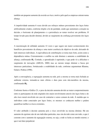 108
também um pequeno aumento da aversão ao risco, motivo pelo qual as empresas entram numa
aliança.
A impulsividade aumenta 6 vezes devido aos reforços mútuos provenientes dos laços fortes
artificialmente criados, conforme dispõe a lei de paridade, sendo que aumentam a emoção na
decisão, o horizonte de planejamento e a persistência ao tentar resolver um problema. O
tempo levado para decidir diminui, devido ao surgimento da confiança proveniente dos laços
fortes.
A maximização de utilidade aumenta 14 vezes o que sugere um maior esclarecimento dos
benefícios provenientes da aliança e uma maior coerência de objetivos da rede, deixando de
lado interesses individuais. A equivalência de contribuições se torna mais forte, assim como a
dependência mútua. Coerentemente o conflito na rede diminui e aumenta a estabilidade da
aliança, confirmando H1. Contudo, o aprendizado é suprimido, o que pode vir a dificultar o
surgimento de inovações (AHUJA, 2000) mas ao mesmo tempo diminui a busca por
interesses particulares, fortalecendo a estabilidade da rede, conforme argumentam Khanna,
Gulati e Nohria (1998).
Após a convergência, a segregação aumenta na rede, pois a mesma se torna mais fechada ao
ambiente externo, tornando-se mais elitista e dura para com não-membros da mesma,
confirmando H4.
Conforme ilustra o Gráfico 21, o peso da decisão aumenta devido ao maior comprometimento
entre os participantes da rede originário dos maior envolvimento através dos laços fortes e do
alto risco moral envolvido em caso de contrariar o senso comum da rede. À medida que os
indivíduos estão conectados por laços fortes, os mesmos se conhecem melhor e podem
quantificar melhor os riscos existentes.
O valor atribuído à decisão aumenta pois o risco envolvido na mesma diminui. Há um
aumento do egoísmo não de um indivíduo particular, mas sim da rede como um todo, o que é
coerente com o aumento da segregação externa, ou seja, a rede se fecha ao mundo externo, o
que é um fator prejudicial.
 