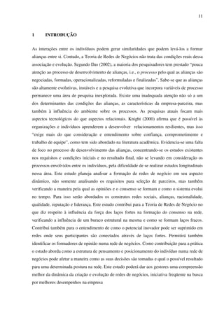 11
1 INTRODUÇÃO
As interações entre os indivíduos podem gerar similaridades que podem levá-los a formar
alianças entre si. Contudo, a Teoria de Redes de Negócios não trata das condições reais dessa
associação e evolução. Segundo Das (2002), a maioria dos pesquisadores tem prestado “pouca
atenção ao processo de desenvolvimento de alianças, i.e., o processo pelo qual as alianças são
negociadas, formadas, operacionalizadas, reformuladas e finalizadas”. Sabe-se que as alianças
são altamente evolutivas, instáveis e a pesquisa evolutiva que incorpora variáveis de processo
permanece uma área de pesquisa inexplorada. Existe uma inadequada atenção não só a um
dos determinantes das condições das alianças, as características da empresa-parceira, mas
também à influência do ambiente sobre os processos. As pesquisas atuais focam mais
aspectos tecnológicos do que aspectos relacionais. Knight (2000) afirma que é possível às
organizações e indivíduos aprenderem a desenvolver relacionamentos resilientes, mas isso
“exige mais do que consideração e entendimento sobre confiança, comprometimento e
trabalho de equipe”, como tem sido abordado na literatura acadêmica. Evidencia-se uma falta
de foco no processo de desenvolvimento das alianças, concentrando-se os estudos existentes
nos requisitos e condições iniciais e no resultado final, não se levando em consideração os
processos envolvidos entre os indivíduos, pela dificuldade de se realizar estudos longitudinais
nessa área. Este estudo planeja analisar a formação de redes de negócio em seu aspecto
dinâmico, não somente analisando os requisitos para seleção de parceiros, mas também
verificando a maneira pela qual as opiniões e o consenso se formam e como o sistema evolui
no tempo. Para isso serão abordados os construtos redes sociais, alianças, racionalidade,
qualidade, reputação e liderança. Este estudo contribui para a Teoria de Redes de Negócio no
que diz respeito à influência da força dos laços fortes na formação do consenso na rede,
verificando a influência de um buraco estrutural na mesma e como se formam laços fracos.
Contribui também para o entendimento de como o potencial inovador pode ser suprimido em
redes onde seus participantes são conectados através de laços fortes. Permitirá também
identificar os formadores de opinião numa rede de negócios. Como contribuição para a prática
o estudo aborda como a estrutura de pensamento e posicionamento do indivíduo numa rede de
negócios pode afetar a maneira como as suas decisões são tomadas e qual o possível resultado
para uma determinada postura na rede. Este estudo poderá dar aos gestores uma compreensão
melhor da dinâmica da criação e evolução de redes de negócios, iniciativa freqüente na busca
por melhores desempenhos na empresa
 