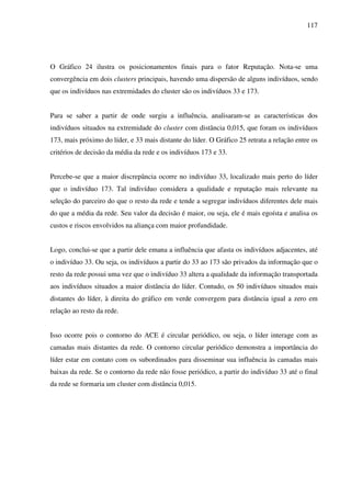 117
O Gráfico 24 ilustra os posicionamentos finais para o fator Reputação. Nota-se uma
convergência em dois clusters principais, havendo uma dispersão de alguns indivíduos, sendo
que os indivíduos nas extremidades do cluster são os indivíduos 33 e 173.
Para se saber a partir de onde surgiu a influência, analisaram-se as características dos
indivíduos situados na extremidade do cluster com distância 0,015, que foram os indivíduos
173, mais próximo do líder, e 33 mais distante do líder. O Gráfico 25 retrata a relação entre os
critérios de decisão da média da rede e os indivíduos 173 e 33.
Percebe-se que a maior discrepância ocorre no indivíduo 33, localizado mais perto do líder
que o indivíduo 173. Tal indivíduo considera a qualidade e reputação mais relevante na
seleção do parceiro do que o resto da rede e tende a segregar indivíduos diferentes dele mais
do que a média da rede. Seu valor da decisão é maior, ou seja, ele é mais egoísta e analisa os
custos e riscos envolvidos na aliança com maior profundidade.
Logo, conclui-se que a partir dele emana a influência que afasta os indivíduos adjacentes, até
o indivíduo 33. Ou seja, os indivíduos a partir do 33 ao 173 são privados da informação que o
resto da rede possui uma vez que o indivíduo 33 altera a qualidade da informação transportada
aos indivíduos situados a maior distância do líder. Contudo, os 50 indivíduos situados mais
distantes do líder, à direita do gráfico em verde convergem para distância igual a zero em
relação ao resto da rede.
Isso ocorre pois o contorno do ACE é circular periódico, ou seja, o líder interage com as
camadas mais distantes da rede. O contorno circular periódico demonstra a importância do
líder estar em contato com os subordinados para disseminar sua influência às camadas mais
baixas da rede. Se o contorno da rede não fosse periódico, a partir do indivíduo 33 até o final
da rede se formaria um cluster com distância 0,015.
 
