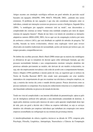 12
Artigos recentes em simulação sociológica utilizam em geral métodos de previsão social
baseados em equações (HALPIN, 1999; MACY; WILLER, 2002) , podendo elas serem
estruturais. O problema de tais equações é que elas não consideram interações entre os
indivíduos, contudo tais interações ocorrem nos processos sociais e biológicos. Segundo Silva
(2004), “a modelagem por equações estruturais está na moda”, mas desconsidera a
complexidade dos sistemas ao tentar “retratar uma realidade complexa por meio de alguns
sistemas de equações lineares”. Diante de tais fatos e no intuito de considerar as interações
adaptativas naturais (HOLLAND, 2001), fez-se aqui uso da computação evolutiva por meio
de autômatos celulares (ACs), que será detalhado no capítulo de métodos da pesquisa. Tal
escolha, baseada na teoria evolucionária, oferece uma explicação viável para reveses
observados em modelos tradicionais de racionalidade, aceitos até mesmo por teóricos que, em
tempos passados, compartilhavam-nos.
No âmbito das escolhas pessoais, Beed e Beed (2000) notam que na maioria das modelagens
as afirmativas de que os tomadores de decisão agem sobre informação limitada, que eles
possuem racionalidade limitada e seus comportamentos mostram variações aleatórias são
premissas adotadas previamente ao modelo, não derivam de um modelo evolucionário, ou
seja, não são empiricamente inovadoras e não estão de acordo com o comportamento humano.
Green e Shapiro (1994) partilham o mesmo ponto de vista, ao sugerirem que os teóricos da
Teoria de Escolha Racional (RCT) têm estado mais preocupados em criar modelos
matemáticos de comportamento do que em examinar sua relevância a situações empíricas, ou
seja, a maioria das teorias diz como o mundo deveria parecer. Poucas descrevem como as
pessoas realmente se comportam. Essa lacuna de conhecimento relaciona-se à complexidade e
não linearidade embutidas no processo de tomada de decisão.
Tendo em vista tal complexidade e sua inerente dificuldade de parametrização, optou-se pelo
uso de inteligência artificial (IA) aplicada a uma determinada comunidade de dentistas. A
opção pelos dentistas ocorreu pelo interesse do autor e pela aparente simplicidade deste tipo
de rede, pois em geral a decisão não é difusa na empresa individual, ou seja os serviços
dentários são ofertados por empresas individuais que trabalham em cooperação com outras
empresas assemelhadas na configuração na sua estrutura de governança interna.
A interdisciplinaridade da ciência cognitiva iniciou-se na década de 1970, composta pela
Psicologia, Filosofia, Lingüística, Antropologia, Neurociência e Ciências da Computação
 
