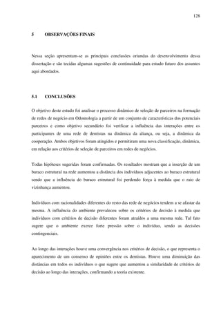 128
5 OBSERVAÇÕES FINAIS
Nessa seção apresentam-se as principais conclusões oriundas do desenvolvimento dessa
dissertação e são tecidas algumas sugestões de continuidade para estudo futuro dos assuntos
aqui abordados.
5.1 CONCLUSÕES
O objetivo deste estudo foi analisar o processo dinâmico de seleção de parceiros na formação
de redes de negócio em Odontologia a partir de um conjunto de características dos potenciais
parceiros e como objetivo secundário foi verificar a influência das interações entre os
participantes de uma rede de dentistas na dinâmica da aliança, ou seja, a dinâmica da
cooperação. Ambos objetivos foram atingidos e permitiram uma nova classificação, dinâmica,
em relação aos critérios de seleção de parceiros em redes de negócios.
Todas hipóteses sugeridas foram confirmadas. Os resultados mostram que a inserção de um
buraco estrutural na rede aumentou a distância dos indivíduos adjacentes ao buraco estrutural
sendo que a influência do buraco estrutural foi perdendo força à medida que o raio de
vizinhança aumentou.
Indivíduos com racionalidades diferentes do resto das rede de negócios tendem a se afastar da
mesma. A influência do ambiente prevaleceu sobre os critérios de decisão à medida que
indivíduos com critérios de decisão diferentes foram atraídos a uma mesma rede. Tal fato
sugere que o ambiente exerce forte pressão sobre o indivíduo, sendo as decisões
contingenciais.
Ao longo das interações houve uma convergência nos critérios de decisão, o que representa o
aparecimento de um consenso de opiniões entre os dentistas. Houve uma diminuição das
distâncias em todos os indivíduos o que sugere que aumentou a similaridade de critérios de
decisão ao longo das interações, confirmando a teoria existente.
 