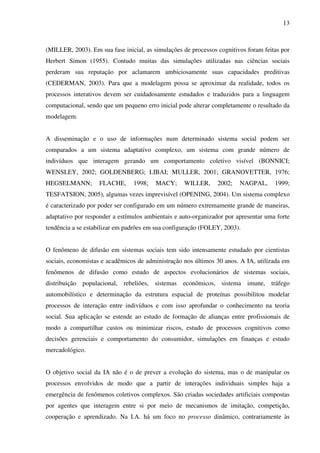 13
(MILLER, 2003). Em sua fase inicial, as simulações de processos cognitivos foram feitas por
Herbert Simon (1955). Contudo muitas das simulações utilizadas nas ciências sociais
perderam sua reputação por aclamarem ambiciosamente suas capacidades preditivas
(CEDERMAN, 2003). Para que a modelagem possa se aproximar da realidade, todos os
processos interativos devem ser cuidadosamente estudados e traduzidos para a linguagem
computacional, sendo que um pequeno erro inicial pode alterar completamente o resultado da
modelagem.
A disseminação e o uso de informações num determinado sistema social podem ser
comparados a um sistema adaptativo complexo, um sistema com grande número de
indivíduos que interagem gerando um comportamento coletivo visível (BONNICI;
WENSLEY, 2002; GOLDENBERG; LIBAI; MULLER, 2001; GRANOVETTER, 1976;
HEGSELMANN; FLACHE, 1998; MACY; WILLER, 2002; NAGPAL, 1999;
TESFATSION, 2005), algumas vezes imprevisível (OPENING, 2004). Um sistema complexo
é caracterizado por poder ser configurado em um número extremamente grande de maneiras,
adaptativo por responder a estímulos ambientais e auto-organizador por apresentar uma forte
tendência a se estabilizar em padrões em sua configuração (FOLEY, 2003).
O fenômeno de difusão em sistemas sociais tem sido intensamente estudado por cientistas
sociais, economistas e acadêmicos de administração nos últimos 30 anos. A IA, utilizada em
fenômenos de difusão como estudo de aspectos evolucionários de sistemas sociais,
distribuição populacional, rebeliões, sistemas econômicos, sistema imune, tráfego
automobilístico e determinação da estrutura espacial de proteínas possibilitou modelar
processos de interação entre indivíduos e com isso aprofundar o conhecimento na teoria
social. Sua aplicação se estende ao estudo de formação de alianças entre profissionais de
modo a compartilhar custos ou minimizar riscos, estudo de processos cognitivos como
decisões gerenciais e comportamento do consumidor, simulações em finanças e estudo
mercadológico.
O objetivo social da IA não é o de prever a evolução do sistema, mas o de manipular os
processos envolvidos de modo que a partir de interações individuais simples haja a
emergência de fenômenos coletivos complexos. São criadas sociedades artificiais compostas
por agentes que interagem entre si por meio de mecanismos de imitação, competição,
cooperação e aprendizado. Na I.A. há um foco no processo dinâmico, contrariamente às
 