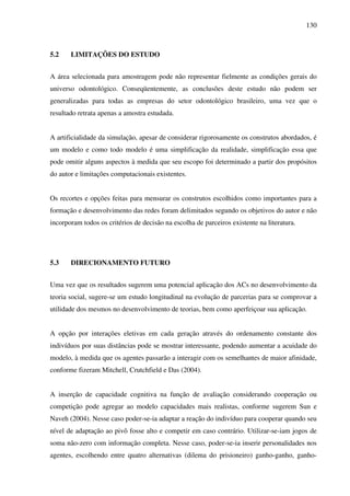 130
5.2 LIMITAÇÕES DO ESTUDO
A área selecionada para amostragem pode não representar fielmente as condições gerais do
universo odontológico. Conseqüentemente, as conclusões deste estudo não podem ser
generalizadas para todas as empresas do setor odontológico brasileiro, uma vez que o
resultado retrata apenas a amostra estudada.
A artificialidade da simulação, apesar de considerar rigorosamente os construtos abordados, é
um modelo e como todo modelo é uma simplificação da realidade, simplificação essa que
pode omitir alguns aspectos à medida que seu escopo foi determinado a partir dos propósitos
do autor e limitações computacionais existentes.
Os recortes e opções feitas para mensurar os construtos escolhidos como importantes para a
formação e desenvolvimento das redes foram delimitados segundo os objetivos do autor e não
incorporam todos os critérios de decisão na escolha de parceiros existente na literatura.
5.3 DIRECIONAMENTO FUTURO
Uma vez que os resultados sugerem uma potencial aplicação dos ACs no desenvolvimento da
teoria social, sugere-se um estudo longitudinal na evolução de parcerias para se comprovar a
utilidade dos mesmos no desenvolvimento de teorias, bem como aperfeiçoar sua aplicação.
A opção por interações eletivas em cada geração através do ordenamento constante dos
indivíduos por suas distâncias pode se mostrar interessante, podendo aumentar a acuidade do
modelo, à medida que os agentes passarão a interagir com os semelhantes de maior afinidade,
conforme fizeram Mitchell, Crutchfield e Das (2004).
A inserção de capacidade cognitiva na função de avaliação considerando cooperação ou
competição pode agregar ao modelo capacidades mais realistas, conforme sugerem Sun e
Naveh (2004). Nesse caso poder-se-ia adaptar a reação do indivíduo para cooperar quando seu
nível de adaptação ao pivô fosse alto e competir em caso contrário. Utilizar-se-iam jogos de
soma não-zero com informação completa. Nesse caso, poder-se-ia inserir personalidades nos
agentes, escolhendo entre quatro alternativas (dilema do prisioneiro) ganho-ganho, ganho-
 