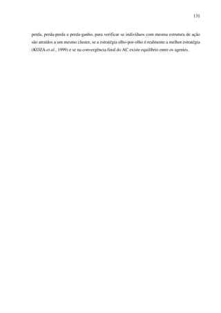 131
perda, perda-perda e perda-ganho, para verificar se indivíduos com mesma estrutura de ação
são atraídos a um mesmo cluster, se a estratégia olho-por-olho é realmente a melhor estratégia
(KOZA et al., 1999) e se na convergência final do AC existe equilíbrio entre os agentes.
 