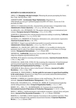 132
REFERÊNCIAS BIBLIOGRÁFICAS
ABELL, D. Managing with dual strategies: Mastering the present preempting the future.
New York: The Free Press, 1993.
AERODYNAMIC. Aerodynamic Shape Optimization. Disponível em
<http://people.nas.nasa.gov/~pulliam/mypapers/aiaa2001-2473.htm>. Acesso em 22 de
dezembro de 2004.
AHUJA, G. Collaboration networks, structural holes and innovation: A longitudinal study.
Administrative Science Quarterly, v. 45, n.3, p. 425-455, Sep. 2000.
AL-KHALIFA, A.K.; PETERSON, S.E. The partner selection process in international joint
ventures. European Journal of Marketing, v. 33, n. 11-12, 1998.
ALBAUM, G. Information flow and decentralized decision making in marketing. California
Management Review, v. 9, n. 4, p. 59-70, 1967.
ALCHIAN, A.A.; DEMSETZ, H. Production, information costs, and economic organization.
American Economic Review, v. 62, 1972.
ARGYRIS, C. Single-Loop and double-loop models in research on decision making.
Administrative Science Quarterly, v. 21, n. 3, p. 363-375, 1976.
ARRÈGLE, J.L., DACIN, M.T., HITT, M.A., BORZA, A. Les modèles de sèlection des
partenaires dans le cadre d’une alliance internationale: perspectives de France et d’Europe
centrale. Management International, v. 7, n. 2, Winter 2003.
ARTIFICIAL. Artificial life. Acesso em 5 de novembro de 2005. Disponível em
<http://en.wikipedia.org/wiki/Artificial_life>.
ARTHUR, W.B. Inductive reasoning and bounded rationality. American Economic Review,
v. 84, n. 2, May 1994.
AVOLIO, B.J.; BASS, B.M.; JUNG, D.I. Re-examining the components of transformational
and transactional leadership using the multifactor leadership questionnaire. Journal of
Occupational and Organizational Psychology, v. 72, 1999.
AXELROD, R. More effective choice in the Prisoner’s Dilemma. Journal of Conflict
Resolution, v. 24, n. 3, Sep. 1980.
AXELROD, R.; TESFATSION, L. On-line guide for newcomers to agent-based modeling
in the social sciences. Disponível em <http://www.econ.iastate.edu/tesfatsi/abmread.htm>.
Acesso em 12 de dezembro de 2004.
BARNIR, A; SMITH, K.A. Interfirm alliances in the small business: The role of social
networks. Journal of Small Business Management, v. 40, n. 3, 2002.
BASS, B.M.; WALDMAN, D.A.; AVOLIO, B.J.; BEBB, M. Transformational leadership
and the falling dominoes effect. Group & Organization Studies, v. 12, n. 1, 1987.
BERRY, W.L., HILL, T.J., KLOMPMAKER, J.E. Customer-driven manufacturing.
International Journal of Operations & Production Management, V. 15, N. 3, 1995.
BEED, C., BEED, C. Intellectual progress and academic economics: rational choice and game
theory. Journal of Post Keynesian Economics, v. 22. , n. 2, Winter 1999/2000.
BERENS, G., VAN RIEL, C.B.M..Corporate Associations in the Academic Literature: Three
main streams of thought in the reputation measurement literature. Corporate Reputation
Review, v. 7, n. 2, Summer 2004.
 