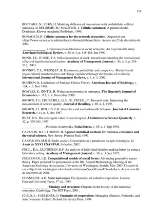 133
BOCCARA, N.; FUKS, H. Modeling diffusion of innovations with probabilistic cellular
automata. In DELORME, M.; MAZOYER, J. Cellular automata: A parallel model.
Dordretch: Kluwer Academic Publishers, 1999.
BONACICH, P. Cellular automata for the network researcher. Disponível em
<http://www.sscnet.ucla.edu/soc/faculty/bonacich/home.htm>. Acesso em 23 de dezembro de
2004.
_______________. Communication dilemmas in social networks: An experimental study.
American Sociological Review, v. 55, n. 3, p. 448-458, Jun 1990.
BONO, J.E., JUDGE, T.A. Self-concordance at work: toward understanding the motivational
effects of transformational leaders. Academy of Management Journal, v. 46, n. 5, p. 554-
571, 2003.
BONNICI, T.S.; WENSLEY, R. Darwinism, probability and complexity: Market-based
organizational transformation and change explained through the theories of evolution.
International Journal of Management Reviews, v. 4, n. 3, 2002.
BOUDON, R. Limitations of Rational Choice Theory. American Journal of Sociology, v.
104, n. 3, Nov 1988.
BOWLES, S.; GINTIS, H. Walrasian economics in retrospect. The Quarterly Journal of
Economics, v. 115, n. 4, November 2000.
BROWN, T.J.; CHURCHILL, G.A. JR.; PETER, J.P. Research note: Improving the
measurement of service quality. Journal of Retailing, v. 69, n. 1, 1993.
BROWN, J.J., REIGEN, P.H. Social ties and word-of-mouth behavior. Journal of Consumer
Research, v.14, n. 3, Dec 1987.
BURT, R.S. The contingent value of social capital. Administrative Science Quarterly, v.
42, p. 339-365, 1997.
______________. Positions in networks. Social forces, v. 55, n. 1, Sep 1976.
CARLSON, W.L.; THORNE, B. Applied statistical methods for business, economics and
the social sciences. New Jersey: Prentice Hall, 1997.
CARVALHO, M.R.O. Redes sociais: Convergências e paradoxos na ação estratégica. In
Anais do XXVI ENANPAD. Salvador, 2002.
CECIL, E.A., LUNDGREN, E.F. An analysis of individual decision making behavior using a
laboratory setting. Academy of Management Journal, v. 18, n. 3, Sep 1975.
CEDERMAN, L.E. Computational models of social forms: Advancing generative macro
theory. Paper prepared for presentation at the 8th. Annual Methodology Meeting of the
American Sociology Association, University of Washington, Seattle, May 2003. Disponível
em <http://csde.washington.edu/~handcock/simuw/SocialFromsUWash.doc>. Acesso em 10
de dezembro de 2004.
CHANDLER, A.D. Scale and scope: The dynamics of industrial capitalism. London:
Harvard University Press, 5th
ed, 1999.
________________. Strategy and structure: Chapters in the history of the industrial
enterprise. Cambridge: The MIT Press, 2001.
CHILD, J. ; FAULKNER, D. Strategies of cooperation: Managing alliances, Networks, and
Joint Ventures. Oxford: Oxford University Press, 1998.
 
