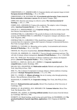 134
CHRISTENSEN, L.T.; ASKERGAARD, S. Corporate identity and corporate image revisited.
European Journal of Marketing, v. 35, n. 3/4, 2001.
CHRISTENSEN, C.M.; RAYNOR, M.E. O crescimento pela inovação: Como crescer de
forma sustentada e reinventar o sucesso. Rio de Janeiro: Campus, 2003.
CHWE, M.S. Structure and strategy in collective action. The American Journal of
Sociology, v. 105, n. 1, 1999.
COHEN, M.D.; AXELROD, R. Coping with complexity: The adaptive value of changing
utility. American Economic Review, v. 74, n. 1, Mar 1984.
COLLIS, D. J.; MONTGOMERY, C.A. Corporate strategy: Resources and the scope of the
firm. Boston: Irwin McGraw-Hill, 1997.
CONTRACTOR, F.J.; LORANGE, P. The growth of alliances in the knowledge-based
economy. In CONTRACTOR, F.J.; LORANGE, P. Cooperative strategies and alliances. New
York: Pergamon, 2002.
CONTRACTOR, F.J.; LORANGE, P. Why should firms cooperate?: The strategy and
economic basis for cooperative ventures In Cooperative Strategies in International Business.
New York: Lexington Books, 1988.
CRONIN, J.J.; TAYLOR, S.A. Measuring service quality: A reexamination and extension.
Journal of Marketing, v. 56, n. 3, Jul 1992.
CROUSE, H.J. The power of partnerships. Journal of Business Strategy, v. 12, n.6, 1991.
CULLEN, J.B.; JOHNSON, J.L.; SAKANO, T. Success through commitment and trust: The
soft side of strategic alliance management. Journal of World Business, v. 35, n. 3, Fall 2000.
DAS, T.K.; TENG, B-S. The dynamics of alliance conditions in the alliance development
process. Journal of Management Studies, v. 39, n. 5, July 2002.
DAVIES, G. ; CHUN, R.; SILVA, R.V.; ROPER, S.. Corporate reputation and
competitiveness. London: Routledge, 2003.
DILLON, W.R.; GOLDSTEIN, M. Multivariate analysis: Methods and applications. New
York: John Wiley & Sons, 1984.
DOZ, Y.L. The evolution of cooperation in strategic alliances: Initial condition or learning
processes?. Strategic Management Journal, v. 17, n. 55, 1996.
DOZ, Y.L.; HAMEL, G. Alliance advantage: the art of creating value through partnering.
Boston: Harvard Business School Press, 1998.
DUSSAUGE, P.; GARRETTE, B. Cooperative strategy. New York, John Wiley & Sons,
1999.
EELLS, E. Rational decision and causality. Bristol: Press Syndicate of the University of
Cambridge, 1982.
ENGELS, J.F.; BLACKWELL, R.D.; MINIARD, P.W. Costumer behavior. 8th.ed. New
York: The Dryden Press, 1995.
EPSTEIN, J.M.; AXTELL, R. Growing artificial societies: Social science from the bottom
up. Cambridge: MIT Press, 1996.
EVERETT, J.E. Model building, model testing and model fitting. In CHAMBERS, L.D. The
practical handbook of genetic algorithms, applications. USA: Chapman & Hall/CRC,
2001.
 