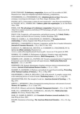 135
EVOLUTIONARY. Evolutionary computation. Acesso em 5 de novembro de 2005.
Disponível em: <http://en.wikipedia.org/wiki/Evolutionary_computation>.
FITZSIMMONS, J.A.; FITZSIMMONS, M.J. Administração de serviços: Operações,
estratégia e tecnologia de informação. 2 ed. Porto Alegre: Bookman, 2003.
FLEURY, M.T.L. O desvendar a cultura de uma organização – uma discussão metodológica.
In: FLEURY, M.T.L.; FISHER, M.R. Cultura e poder nas organizações. 2a. ed. São Paulo:
Atlas, 1996.
FOGEL, D.B. The advantages of evolutionary computation. Disponível em:
<http://www.natural-selection.com/Library/1997/Advantages_EC.pdf>. Acesso em 24 de
novembro de 2004.
FOLEY, D.K. Complexity, self-organization, and political economy. In: Unholy Trinity –
Labor, capital, and land in the new economy. London: Routledge, 2003.
FORD, D.; GADDE, L.-E.; HAKANSSON, H.; SNEHOTA, I. Managing business
relationships. 2a
edition. England: John Wiley & Sons Ltd, 2003.
FRENZEN, J.; NAKAMOTO, K. Structure, cooperation, and the flow of market information.
Journal of Consumer Research, v. 20, p. 360-375, Dec 1993.
GANGULY, N.; SIKDAR, B.K.; DEUTCH, A.; CANRIGHT, G.; CHAUDHURI, P.P. A
survey on cellular automata. Disponível em:
<www.cs.unibo.it/bison/publications/CAsurvey.pdf>. Acesso em 15 de janeiro de 2004.
GEORGE, V.P.; FARRIS, G. Performance of alliances: formative stages and changing
organizational and environmental influences. R&D Management, v. 29, 1999.
GERBING, D.W.; AHADI, S.A.; PATTON, J.H. Toward a conceptualization of impulsivity:
Components across the behavioral and self-report domains. Multivariate Behavioral
Research, v. 22, n. 3, Jul 1987.
GERINGER, J.M. Strategic determinants of partner selection criteria in international joint
ventures. Journal of International Business Studies, v. 22, n. 1, 1991.
GILBERT, N.; BANKERS, S. Platforms and methods for agent-based modeling. Proceeding
of the National Academy of Sciences, v. 99, n. 3, May 2002.
GOLDENBERG,J.; LIBAI, B.; MULLER, E. Talk of the network: A complex systems look
at the underlying process of word-of-mouth. Marketing Letters, v. 12, n. 3, Aug 2001.
GRANOVETTER, M.S. The strength of weak ties. American Journal of Sociology, v. 78,
May 1973.
GREEN, L.; MYERSON, J. Rate of temporal discounting decreases with amount of reward.
Memory & Cognition, v. 25, n. 5, Sept 1997.
GULATI, R. Alliances and networks. Strategic Management Journal. v. 19, n. 4, Apr 1998.
HAIR, J.F.J.; ANDERSON, R.E.; TATHAM, R.L.; BLACK, W.C. Multivariate data
analysis. New Jersey: Prentice Hall, 1998.
HAIR, J.F.; BABIN, B.;MONEY, A.H. Essentials of business research methods. USA:
John Wiley & Sons, 2003.
HALPIN. Simulation in Sociology. The American Behavioral Scientist, v. 42, n. 10, Aug
1999.
 