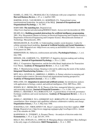 136
HAMEL, G.; DOZ, Y.L.; PRAHALAD, C.K. Collaborate with your competitors - And win.
Harvard Business Review, v. 67, n. 1, Jan/Feb 1989.
HARTOG, D.N.D.; VAN MUIJEN, J.J.; KOOPMAN, P.L. Transactional versus
transformational leadership: An analysis of the MLQ. Journal of Occupational and
Organizational Psychology, v. 70, 1997.
HARVARD. The matching law. Disponível em
<http://www.hup.harvard.edu/catalog/HERMAT.html>. Acesso em 6 de dezembro de 2004.
HEARN, R.A. Building grounded abstractions for artificial intelligence programming.
2001, 58 p. Dissertation (Master in Science in Electrical Engineering and Computer Science ).
Department of Electrical Engineering and Computer Science. Massachussetts Institute of
Technology. Massachussetts, 2001.
HEGSELMANN, R.; FLACHE, A. Understanding complex social dynamics: A plea for
cellular automata based modeling. Journal of Artificial Societies and Social Simulation, v.
1, n. 3, 1998. Disponível em: <http://www.soc.surrey.ac.uk/JASSS/1/3/1.html>. Acesso em
16 de janeiro de 2004.
HERRNSTEIN, R.J. Behavior, reinforcement and utility. Psychological Science, v. 1, n.4,
July 1990.
HINSON, J.M.; JAMESON, T.L.; WHITNEY, P. Impulsive decision making and working
memory. Journal of Experimental Psychology, v. 29, n. 2, 2003.
HILL, C. Cooperation, Opportunism, and the Invisible Hand: Implications for Transaction
Cost Theory. Academy of Management Review, v. 15, n. 3, Jul 1990.
HILL, T. Manufacturing strategy: Keeping it relevant by addressing the needs of the market.
Integrated Manufacturing Systems, v. 8, n. 5, 1997.
HITT, M.A.; LEVITAS, E.; ARRÈGLE, J.; BORZA, A. Partner selection in emerging and
developed market contexts: Resource-based and organizational learning perspectives.
Academy of Management Journal, v. 43, n. 3, 2000.
HOLLAND, J.H. Adaptation in natural and artificial systems: An introductory analysis
with applications to biology, control, and artificial intelligence. USA: MIT Press, 2001.
JENSEN, M. C., MEEKLING, W. H. Theory of the firm: managerial behavior, agency costs
and ownership structure. Journal of Financial Economics. v. 3, n. 4, Oct. 1976.
JONES, C.; HESTERLY, W.S, BORGATTI, S.P.. A general theory of network governance:
Exchange conditions and social mechanisms. Academy of Management Review, v. 22, n. 4,
Oct. 1997.
JONES, C.; HESTERLY, W.S.; LINDQUIST, K.F.; BORGATTI, S.P.. Professional service
constellations: How strategies and capabilities influence collaborative stability and change.
Organization Science, v. 9, n. 3, May-June 1998.
JUHANTILA, O.P., VIROLAINEN V.M.. Buyer’s expectations from their suppliers. IMP
Group. Disponível em < http://www.impgroup.org/papers.php?viewPaper=4361>. Acesso
em 25 de setembro de 2004.
KAHNEMAN, D., TVERSKY, A. Prospect Theory - An analysis of decision under risk.
Econometrica, v. 47, n. 2, pp. 263-291, 1979.
KELLY, M.J.; SCHAAN, J.L.; JONCAS, H. Managing alliance relationships: Key challenges
in the early stages of collaboration. R&D Management, v. 32, n. 1, 2002.
 