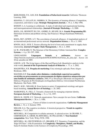 137
KERLINGER, F.N., LEE, H.B. Foundations of behavioral research. California: Thomson-
Learning, 2000.
KHANNA, T.; GULATI, R.; NOHRIA, N. The dynamics of learning alliances: Competition,
cooperation, and relative scope. Strategic Management Journal, v. 19, n. 3, Mar 1998.
KNIGHT, L.A. Learning to collaborate: A study of individual and organizational learning,
and interorganizational relationships. Journal of Strategic Marketing, v. 8, 2000.
KOZA, J.R.; BENNETT III, F.H.; ANDRE, D.; KEANE, M.A. Genetic Programming III:
Darwinian invention and problem solving. San Francisco: Morgan Kaufmann Publishers,
1999.
KOZA, M.P.; LEWIN, A.Y. The coevolution of network alliances: A longitudinal analysis of
an international professional service network. Organization Science, v. 10, n. 5, 1999.
KWON, I-K.G.; SUH, T. Factors affecting the level of trust and commitment in supply chain
relationship. Journal of Supply Chain Management, v. 40, n. 2, 2004.
LI, W.; PACKARD, N. The Structure of the Elementary Cellular Automata Rule. Complex
Systems, v. 4, p. 281-297, 1990.
LINGUAGENS. Linguagens formais e autômatos. Acesso em:
<http://meusite.mackenzie.com.br/pedrob/TEACHING/ALF/notas_de_aula.zip>. Acesso em
20 de setembro de 2005.
LOGUE, A.W. The living legacy of the Harvard Pigeon Lab: Quantitative analysis in the
wide world. Journal of the Experimental Analysis of Behavior, v. 77, n. 3, 2002.
MALHOTRA, N.K. Pesquisa de marketing: Uma orientação aplicada. Porto Alegre:
Bookman, 2002.
MACEDO, E.P. Um estudo sobre dinâmica e similaridade espectral nos padrões
envolvidos no processamento no processamento de dígitos numéricos manuscritos por
uma família de autômatos celulares. 2004, 97 p. Dissertação (Mestrado em Engenharia
Elétrica). Programa de Pós-Graduação em Engenharia Elétrica, Universidade Presbiteriana
Mackenzie. São Paulo, 2004.
MACY, M.W.; WILLER, R. From factors to actors: Computational sociology and agent-
based modeling. Annual Review of Sociology, v. 28, 2002.
MARKWICK, N.; FILL, C. Towards a framework for managing corporate identity.
European Journal of Marketing, v. 31, n. 5-6, 1997.
MILES, R.; SNOW, C.C. Network organizations: New concepts for new forms. California
Management Review, v. 28, n. 3, 1986.
___________________. Causes of failure in network organizations. California Management
Review, v. 34, n. 4, Summer 1992.
MILLER, G.A. The cognitive revolution: A historical perspective. Trends in cognitive
sciences, v. 7, n.3, 2003.
MITCHELL, M. Computation in cellular automata: A selected review. In GRAMB, T.;
GORNHOLDT, S.; GROB, M.;MITCHELL, M; PELLIZARI, T. Non-Standard
computation. New York: Wiley-VCH, 1998.
MITCHELL, M.; CRUTCHFIELD, J.P.; HRABER, P.T. Dynamics, Computation, and the
'Edge Of Chaos': A Re-Examination. In Complexity: Metaphors, Models, and Reality,
Santa Fe Institute Studies in the Sciences of Complexity Proceedings, 1994.
 