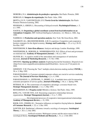 138
MOREIRA, D.A. Administração da produção e operações. São Paulo: Pioneira, 2000.
MORGAN, G. Imagens da organização. São Paulo: Atlas, 1996.
MOTTA, F.C.P.; VASCONCELOS, I.F.G Teoria Geral da Administração. São Paulo:
Pioneira Thomson Learning, 2002.
MYERSON, J.; GREEN, L. Discounting of delayed rewards. Psychological Science, v. 5,
n.1, 1995.
NAGPAL, R. Organizing a global coordinate system from local information on an
Amorphous Computer. MIT Artificial Intelligence Laboratory. A.I. Memo n. 1666, Aug
1999.
NAHMIAS, S. Production and operation analysis. New York: Mc Graw/Irwin, 2001.
NALEBUFF, B.J., BRANDENBURGER, A.M. Co-opetition: Competitive and cooperative
business strategies for the digital economy. Strategy and Leadership, v. 25, n. 6, p. 28-35,
Nov/Dec 1997.
NOOTEBOOM, B. Inter-firm alliances: Analysis and design. London: Routledge, 1999.
NOOTEBOOM, B., BERGER, H., NOORDERHAVEN, N.G. Effects of trust and governance
on relational risk. Academy of Management Journal, v. 40, n.2, 1997.
OLIVER, R.L. A cognitive model of the antecedents and consequences of satisfaction
decisions. Journal of Marketing Research, v. 17, Nov 1980.
OPENING. Opening up military analysis: Exploring beyond the boundaries. Disponível em:
<http://www.mors.org/publications/phalanx/jun02/lead.htm>. Acesso em 27 de janeiro de
2004.
OZERNOY, V.M. Choosing the “best” multiple criteria decision-making method. INFOR, v.
30, n. 2, May 1992.
PARASURAMAN, A. Customer-oriented corporate cultures are crucial to services marketing
success. The Journal of Services Marketing, v.2, n. 4, 1988.
PARASURAMAN, A.; ZEITHAML, V.; BERRY, L.L. A multiple-item scale for measuring
consumer perceptions of service quality. Journal of Retailing, v. 64, n. 1, Spring 1998.
PETERAF, M. A. The cornerstones of competitive advantage: a resource-based view.
Strategic Management Journal, v. 4, n. 3, Mar 1993.
RICHARDSON, R.J. Pesquisa social: Métodos e técnicas. São Paulo: Atlas, 1989.
RING, P.S.; VAN DE VEN, A.H. Structuring cooperative relationships between
organizations. Strategic Management Journal, v. 13, n. 7, 1992.
______________. Developmental processes of cooperative interorganizational relationships.
Academy of Management Review, v. 19, 1994.
ROOK, D.W.; FISHER, R.J.. Normative influences on impulsive buying behavior. Journal
of Consumer Research, v. 22, n. 3, Dec 1995.
SAWYER, R.K. Durkheimn’s dilemma: toward a sociology of emergence. Sociological
Theory, v. 20, n. 2, July 2002.
_______________. Artificial societies: Multiagent systems and the micro-macro link in
sociological theory. Sociological Methods and Research, v. 31, n. 3, Feb 2003.
 