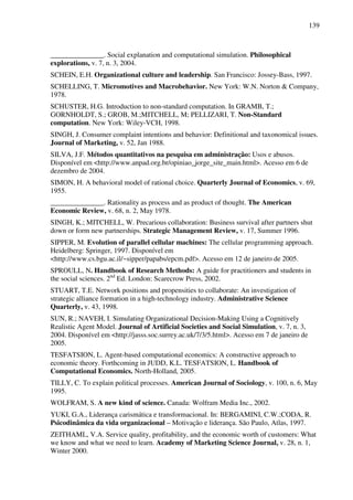 139
_______________. Social explanation and computational simulation. Philosophical
explorations, v. 7, n. 3, 2004.
SCHEIN, E.H. Organizational culture and leadership. San Francisco: Jossey-Bass, 1997.
SCHELLING, T. Micromotives and Macrobehavior. New York: W.N. Norton & Company,
1978.
SCHUSTER, H.G. Introduction to non-standard computation. In GRAMB, T.;
GORNHOLDT, S.; GROB, M.;MITCHELL, M; PELLIZARI, T. Non-Standard
computation. New York: Wiley-VCH, 1998.
SINGH, J. Consumer complaint intentions and behavior: Definitional and taxonomical issues.
Journal of Marketing, v. 52, Jan 1988.
SILVA, J.F. Métodos quantitativos na pesquisa em administração: Usos e abusos.
Disponível em <http://www.anpad.org.br/opiniao_jorge_site_main.html>. Acesso em 6 de
dezembro de 2004.
SIMON, H. A behavioral model of rational choice. Quarterly Journal of Economics, v. 69,
1955.
_______________. Rationality as process and as product of thought. The American
Economic Review, v. 68, n. 2, May 1978.
SINGH, K.; MITCHELL, W. Precarious collaboration: Business survival after partners shut
down or form new partnerships. Strategic Management Review, v. 17, Summer 1996.
SIPPER, M. Evolution of parallel cellular machines: The cellular programming approach.
Heidelberg: Springer, 1997. Disponível em
<http://www.cs.bgu.ac.il/~sipper/papabs/epcm.pdf>. Acesso em 12 de janeiro de 2005.
SPROULL, N. Handbook of Research Methods: A guide for practitioners and students in
the social sciences. 2nd
Ed. London: Scarecrow Press, 2002.
STUART, T.E. Network positions and propensities to collaborate: An investigation of
strategic alliance formation in a high-technology industry. Administrative Science
Quarterly, v. 43, 1998.
SUN, R.; NAVEH, I. Simulating Organizational Decision-Making Using a Cognitively
Realistic Agent Model. Journal of Artificial Societies and Social Simulation, v. 7, n. 3,
2004. Disponível em <http://jasss.soc.surrey.ac.uk/7/3/5.html>. Acesso em 7 de janeiro de
2005.
TESFATSION, L. Agent-based computational economics: A constructive approach to
economic theory. Forthcoming in JUDD, K.L. TESFATSION, L. Handbook of
Computational Economics. North-Holland, 2005.
TILLY, C. To explain political processes. American Journal of Sociology, v. 100, n. 6, May
1995.
WOLFRAM, S. A new kind of science. Canada: Wolfram Media Inc., 2002.
YUKI, G.A., Liderança carismática e transformacional. In: BERGAMINI, C.W.;CODA, R.
Psicodinâmica da vida organizacional – Motivação e liderança. São Paulo, Atlas, 1997.
ZEITHAML, V.A. Service quality, profitability, and the economic worth of customers: What
we know and what we need to learn. Academy of Marketing Science Journal, v. 28, n. 1,
Winter 2000.
 