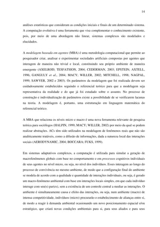 14
análises estatísticas que consideram as condições iniciais e finais de um determinado sistema.
A computação evolutiva é uma ferramenta que visa complementar o conhecimento existente,
pois, por meio de uma abordagem não linear, sistemas complexos são modelados e
elucidados.
A modelagem baseada em agentes (MBA) é uma metodologia computacional que permite ao
pesquisador criar, analisar e experimentar sociedades artificiais compostas por agentes que
interagem de maneira não trivial e local, constituindo seu próprio ambiente de maneira
emergente (AXELROD; TESFATSION, 2004; CEDERMAN, 2003; EPSTEIN; AXTELL,
1996; GANGULY et al., 2004; MACY; WILLER, 2002; MITCHELL, 1998; NAGPAL,
1999; SAWYER, 2002 e 2003). Os parâmetros da modelagem que foi realizada devem ser
cuidadosamente estabelecidos seguindo o referencial teórico para que a modelagem seja
representativa da realidade e do que já foi estudado sobre o assunto. No processo de
construção e individualização de parâmetros existe a possibilidade de se verificarem lacunas
na teoria. A modelagem é, portanto, uma estruturação em linguagem matemática do
referencial teórico.
A MBA que relaciona os níveis micro e macro é uma nova ferramenta relevante de pesquisa
teórica para sociólogos (HALPIN, 1999; MACY; WILLER, 2002) por meio da qual se podem
realizar abstrações. ACs têm sido utilizados na modelagem de fenômenos reais que não são
analiticamente tratáveis, como a difusão de informações, dada a natureza local das interações
sociais (AERODYNAMIC, 2004; BOCCARA; FUKS, 1999).
Em sistemas adaptativos complexos, a computação é utilizada para simular a geração de
macrofenômenos globais com base no comportamento e em processos cognitivos individuais
de seus agentes no nível micro, ou seja, no nível dos indivíduos. Esses interagem ao longo do
processo de convivência no mesmo ambiente, de modo que a configuração final do ambiente
se modela de acordo com a qualidade e quantidade de interações individuais, ou seja, é gerado
um macro-fenômeno ambiental com base em interações locais simples, em que cada indivíduo
interage com seu(s) par(es), sem a existência de um controle central a mediar as interações. O
ambiente é simultaneamente causa e efeito das interações, ou seja, num ambiente (macro) de
intensa competitividade, indivíduos (micro) procurarão o estabelecimento de alianças entre si,
de modo a reagir à demanda ambiental ocasionando um novo posicionamento espacial e/ou
estratégico, que criará novas condições ambientais para si, para seus aliados e para seus
 