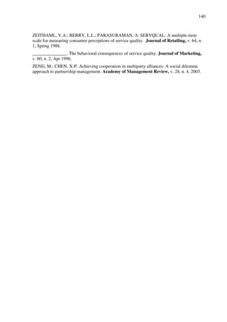 140
ZEITHAML, V.A.; BERRY, L.L.; PARASURAMAN, A. SERVQUAL: A multiple-item
scale for measuring consumer perceptions of service quality. Journal of Retailing, v. 64, n.
1, Spring 1988.
_______________. The behavioral consequences of service quality. Journal of Marketing,
v. 60, n. 2, Apr 1996.
ZENG, M.; CHEN, X-P. Achieving cooperation in multiparty alliances: A social dilemma
approach to partnership management. Academy of Management Review, v. 28, n. 4, 2003.
 