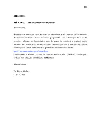 141
APÊNDICES
APÊNDICE A: Carta de apresentação da pesquisa
Prezado colega,
Sou dentista e atualmente curso Mestrado em Administração de Empresas na Universidade
Presbiteriana Mackenzie. Estou atualmente pesquisando sobre a formação de redes de
negócios e alianças em Odontologia e uma das etapas da pesquisa é a coleta de dados
referentes aos critérios de decisão envolvidos na escolha de parceiros. Conto com sua especial
colaboração no sentido de responder ao questionário utilizando o link abaixo.
http://www.suapesquisa.com.br/mackodonto
Caso responda à pesquisa, enviarei um Plano de Melhoria para Consultório Odontológico,
avaliado com nota A no referido curso de Mestrado.
Atenciosamente,
Dr. Rubens Zimbres
(11) 4442-4071
 