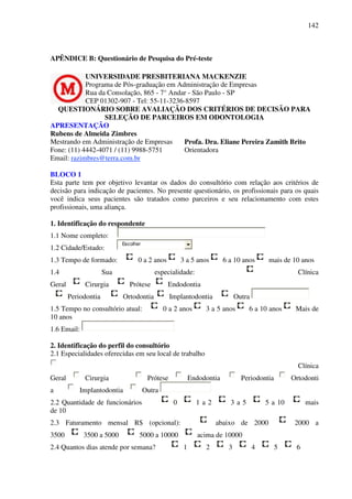 142
APÊNDICE B: Questionário de Pesquisa do Pré-teste
UNIVERSIDADE PRESBITERIANA MACKENZIE
Programa de Pós-graduação em Administração de Empresas
Rua da Consolação, 865 - 7° Andar - São Paulo - SP
CEP 01302-907 - Tel: 55-11-3236-8597
QUESTIONÁRIO SOBRE AVALIAÇÃO DOS CRITÉRIOS DE DECISÃO PARA
SELEÇÃO DE PARCEIROS EM ODONTOLOGIA
APRESENTAÇÃO
Rubens de Almeida Zimbres
Mestrando em Administração de Empresas
Fone: (11) 4442-4071 / (11) 9988-5751
Email: razimbres@terra.com.br
Profa. Dra. Eliane Pereira Zamith Brito
Orientadora
BLOCO 1
Esta parte tem por objetivo levantar os dados do consultório com relação aos critérios de
decisão para indicação de pacientes. No presente questionário, os profissionais para os quais
você indica seus pacientes são tratados como parceiros e seu relacionamento com estes
profissionais, uma aliança.
1. Identificação do respondente
1.1 Nome completo:
1.2 Cidade/Estado:
Escolher
1.3 Tempo de formado: 0 a 2 anos 3 a 5 anos 6 a 10 anos mais de 10 anos
1.4 Sua especialidade: Clínica
Geral Cirurgia Prótese Endodontia
Periodontia Ortodontia Implantodontia Outra
1.5 Tempo no consultório atual: 0 a 2 anos 3 a 5 anos 6 a 10 anos Mais de
10 anos
1.6 Email:
2. Identificação do perfil do consultório
2.1 Especialidades oferecidas em seu local de trabalho
Clínica
Geral Cirurgia Prótese Endodontia Periodontia Ortodonti
a Implantodontia Outra
2.2 Quantidade de funcionários 0 1 a 2 3 a 5 5 a 10 mais
de 10
2.3 Faturamento mensal R$ (opcional): abaixo de 2000 2000 a
3500 3500 a 5000 5000 a 10000 acima de 10000
2.4 Quantos dias atende por semana? 1 2 3 4 5 6
 