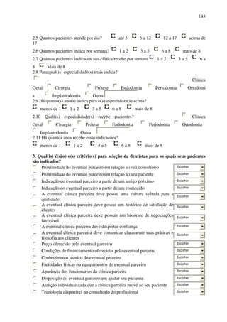 143
2.5 Quantos pacientes atende por dia? até 5 6 a 12 12 a 17 acima de
17
2.6 Quantos pacientes indica por semana? 1 a 2 3 a 5 6 a 8 mais de 8
2.7 Quantos pacientes indicados sua clínica recebe por semana 1 a 2 3 a 5 6 a
8 Mais de 8
2.8 Para qual(is) especialidade(s) mais indica?
Clínica
Geral Cirurgia Prótese Endodontia Periodontia Ortodonti
a Implantodontia Outra
2.9 Há quanto(s) ano(s) indica para o(s) especialista(s) acima?
menos de 1 1 a 2 3 a 5 6 a 8 mais de 8
2.10 Qual(is) especialidade(s) recebe pacientes? Clínica
Geral Cirurgia Prótese Endodontia Periodontia Ortodontia
Implantodontia Outra
2.11 Há quantos anos recebe essas indicações?
menos de 1 1 a 2 3 a 5 6 a 8 mais de 8
3. Qual(is) é(são) o(s) critério(s) para seleção de dentistas para os quais seus pacientes
são indicados?
Proximidade do eventual parceiro em relação ao seu consultório Escolher
Proximidade do eventual parceiro em relação ao seu paciente Escolher
Indicação do eventual parceiro a partir de um amigo próximo Escolher
Indicação do eventual parceiro a partir de um conhecido Escolher
A eventual clínica parceira deve possui uma cultura voltada para a
qualidade
Escolher
A eventual clínica parceira deve possui um histórico de satisfação de
clientes
Escolher
A eventual clínica parceira deve possuir um histórico de negociações
favorável
Escolher
A eventual clínica parceira deve despertar confiança Escolher
A eventual clínica parceira deve comunicar claramente suas práticas e
filosofia aos clientes
Escolher
Preço oferecido pelo eventual parceiro Escolher
Condições de financiamento oferecidas pelo eventual parceiro Escolher
Conhecimento técnico do eventual parceiro Escolher
Facilidades físicas ou equipamentos do eventual parceiro Escolher
Aparência dos funcionários da clínica parceira Escolher
Disposição do eventual parceiro em ajudar seu paciente Escolher
Atenção individualizada que a clínica parceira provê ao seu paciente Escolher
Tecnologia disponível no consultório do profissional Escolher
 
