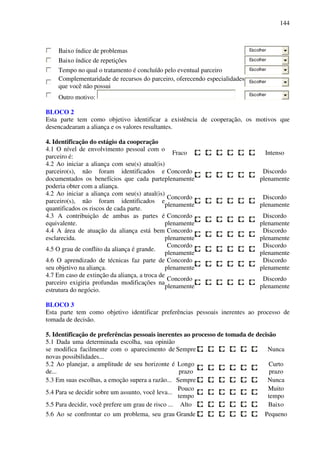 144
Baixo índice de problemas Escolher
Baixo índice de repetições Escolher
Tempo no qual o tratamento é concluído pelo eventual parceiro Escolher
Complementaridade de recursos do parceiro, oferecendo especialidades
que você não possui
Escolher
Outro motivo: Escolher
BLOCO 2
Esta parte tem como objetivo identificar a existência de cooperação, os motivos que
desencadearam a aliança e os valores resultantes.
4. Identificação do estágio da cooperação
4.1 O nível de envolvimento pessoal com o
parceiro é:
Fraco Intenso
4.2 Ao iniciar a aliança com seu(s) atual(is)
parceiro(s), não foram identificados e
documentados os benefícios que cada parte
poderia obter com a aliança.
Concordo
plenamente
Discordo
plenamente
4.2 Ao iniciar a aliança com seu(s) atual(is)
parceiro(s), não foram identificados e
quantificados os riscos de cada parte.
Concordo
plenamente
Discordo
plenamente
4.3 A contribuição de ambas as partes é
equivalente.
Concordo
plenamente
Discordo
plenamente
4.4 A área de atuação da aliança está bem
esclarecida.
Concordo
plenamente
Discordo
plenamente
4.5 O grau de conflito da aliança é grande.
Concordo
plenamente
Discordo
plenamente
4.6 O aprendizado de técnicas faz parte de
seu objetivo na aliança.
Concordo
plenamente
Discordo
plenamente
4.7 Em caso de extinção da aliança, a troca de
parceiro exigiria profundas modificações na
estrutura do negócio.
Concordo
plenamente
Discordo
plenamente
BLOCO 3
Esta parte tem como objetivo identificar preferências pessoais inerentes ao processo de
tomada de decisão.
5. Identificação de preferências pessoais inerentes ao processo de tomada de decisão
5.1 Dada uma determinada escolha, sua opinião
se modifica facilmente com o aparecimento de
novas possibilidades...
Sempre Nunca
5.2 Ao planejar, a amplitude de seu horizonte é
de...
Longo
prazo
Curto
prazo
5.3 Em suas escolhas, a emoção supera a razão... Sempre Nunca
5.4 Para se decidir sobre um assunto, você leva...
Pouco
tempo
Muito
tempo
5.5 Para decidir, você prefere um grau de risco ... Alto Baixo
5.6 Ao se confrontar co um problema, seu grau Grande Pequeno
 
