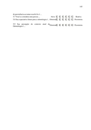 145
de persistência ao tentar resolvê-lo é ...
5.7 Você se considera uma pessoa ... Ativa Reativa
5.8 Sua expectativa futura para a odontologia é ... Otimista Pessimista
5.9 Sua percepção do contexto atual da
Odontologia é ...
Otimista Pessimista
 