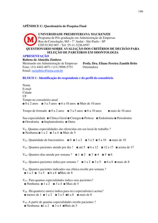 146
APÊNDICE C: Questionário de Pesquisa Final
UNIVERSIDADE PRESBITERIANA MACKENZIE
Programa de Pós-graduação em Administração de Empresas
Rua da Consolação, 865 - 7° Andar - São Paulo - SP
CEP 01302-907 - Tel: 55-11-3236-8597
QUESTIONÁRIO SOBRE AVALIAÇÃO DOS CRITÉRIOS DE DECISÃO PARA
SELEÇÃO DE PARCEIROS EM ODONTOLOGIA
APRESENTAÇÃO
Rubens de Almeida Zimbres
Mestrando em Administração de Empresas
Fone: (11) 4442-4071 / (11) 9988-5751
Email: razimbres@terra.com.br
Profa. Dra. Eliane Pereira Zamith Brito
Orientadora
BLOCO 1 - Identificação do respondente e do perfil do consultório
Nome
E-mail
Cidade
UF
Tempo no consultório atual
◘ 0 a 2 anos ◘ 3 a 5 anos ◘ 6 a 10 anos ◘ Mais de 10 anos
Tempo de formado ◘ 0 a 2 anos ◘ 3 a 5 anos ◘ 6 a 10 anos ◘ mais de 10 anos
Sua especialidade ◘ Clínica Geral ◘ Cirurgia ◘ Prótese ◘ Endodontia ◘ Periodontia
◘ Ortodontia ◘ Implantodontia ◘ Outra
V41 -Quantas especialidades são oferecidas em seu local de trabalho ?
◘ Nenhuma ◘ 1 a 2 ◘ 3 a 4 ◘ Mais de 5
V42 - Quantidade de funcionários ◘ 0 ◘ 1 a 2 ◘ 3 a 5 ◘ 5 a 10 ◘ mais de 10
V43 - Quantos pacientes atende por dia ? ◘ até 5 ◘ 6 a 12 ◘ 12 a 17 ◘ acima de 17
V44 - Quantos dias atende por semana ? ◘ 1 ◘ 2 ◘ 3 ◘ 4 ◘ 5 ◘ 6
V45 - Quantos pacientes indica por semana ? ◘ 1 a 2 ◘ 3 a 5 ◘ 6 a 8 ◘ mais de 8
V46 - Quantos pacientes indicados sua clínica recebe por semana ?
◘ 1 a 2 ◘ 3 a 5 ◘ 6 a 8 ◘Mais de 8
V47 - Para quantas especialidades indica seus pacientes?
◘ Nenhuma ◘ 1 a 2 ◘ 3 a 4 ◘ Mais de 5
V48 - Há quanto(s) ano(s) indica para o(s) especialista(s) acima?
◘ menos de 1 ◘ 1 a 2 ◘ 3 a 5 ◘6 a 8 ◘ mais de 8
V49 -A partir de quantas especialidades recebe pacientes ?
◘ Nenhuma ◘1 a 2 ◘ 3 a 4 ◘Mais de 5
 