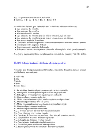 147
V50 - Há quantos anos recebe essas indicações ?
◘ menos de 1 ◘ 1 a 2 ◘ 3 a 5 ◘6 a 8 ◘ mais de 8
Ao tomar uma decisão, qual alternativa mais se aproxima de sua racionalidade?
◘ Sigo a maioria das opiniões
◘ Sigo a minoria das opiniões
◘ Nunca mudo minha opinião
◘ Sigo a maioria das opiniões e se não houver consenso, sigo um líder
◘ Sigo a maioria das opiniões e se não houver consenso, sigo um liderado
◘ Sigo sempre a opinião de um líder
◘ Considero a maioria das opiniões e se não houver consenso, mantenho a minha opinião
◘ Sou sempre contra a opinião do líder
◘ Sou sempre contra a opinião do liderado
◘ Se houver consenso entre as pessoas, mantenho minha opinião, ainda que não concorde
V51 - Já teve alguma experiência passada negativa com dentistas parceiros ? ◘ Não ◘ Sim
BLOCO 2 - Importância dos critérios de seleção de parceiros
Assinale o grau de importância dos critérios abaixo na escolha do dentista parceiro ao qual
você indicaria seus pacientes:
1 Muito alta
2 Alta
3 Média
4 Baixa
5 Muito Baixa
V1 - Proximidade do eventual parceiro em relação ao seu consultório
V2 - Indicação do eventual parceiro a partir de um amigo próximo
V3 - Indicação do eventual parceiro a partir de um conhecido
V4 - O eventual parceiro deve ser flexível
V5 - Minha expectativa em relação à habilidade do eventual parceiro é:
V6 - O eventual parceiro não deve ser egoísta
V7 - Minha preocupação com a honestidade do eventual parceiro é:
V8 - O eventual parceiro deve ser elitista
V9 - O eventual parceiro deve ser inovador
V10 - O eventual parceiro deve ser duro no relacionamento
V11 - Preço oferecido pelo eventual parceiro
V12 - Condições de financiamento ao cliente oferecidas pelo eventual parceiro
V13 - Equipamentos da clínica do eventual parceiro
V14 - Instalações da clínica do eventual parceiro
V15 - Aparência dos funcionários da clínica parceira
V16 - Personalização de atendimento ao seu paciente
V17 - Tecnologia disponível no consultório do eventual parceiro
 