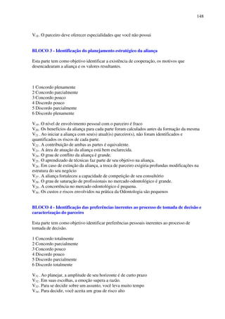 148
V18 - O parceiro deve oferecer especialidades que você não possui
BLOCO 3 - Identificação do planejamento estratégico da aliança
Esta parte tem como objetivo identificar a existência de cooperação, os motivos que
desencadearam a aliança e os valores resultantes.
1 Concordo plenamente
2 Concordo parcialmente
3 Concordo pouco
4 Discordo pouco
5 Discordo parcialmente
6 Discordo plenamente
V19 - O nível de envolvimento pessoal com o parceiro é fraco
V20 - Os benefícios da aliança para cada parte foram calculados antes da formação da mesma
V21 - Ao iniciar a aliança com seu(s) atual(is) parceiro(s), não foram identificados e
quantificados os riscos de cada parte.
V22 - A contribuição de ambas as partes é equivalente.
V23 - A área de atuação da aliança está bem esclarecida.
V24 - O grau de conflito da aliança é grande.
V25 - O aprendizado de técnicas faz parte de seu objetivo na aliança.
V26 - Em caso de extinção da aliança, a troca de parceiro exigiria profundas modificações na
estrutura do seu negócio
V27 - A aliança fortaleceu a capacidade de competição de seu consultório
V28 - O grau de saturação de profissionais no mercado odontológico é grande.
V29 - A concorrência no mercado odontológico é pequena.
V30 - Os custos e riscos envolvidos na prática da Odontologia são pequenos
BLOCO 4 - Identificação das preferências inerentes ao processo de tomada de decisão e
caracterização do parceiro
Esta parte tem como objetivo identificar preferências pessoais inerentes ao processo de
tomada de decisão.
1 Concordo totalmente
2 Concordo parcialmente
3 Concordo pouco
4 Discordo pouco
5 Discordo parcialmente
6 Discordo totalmente
V31 - Ao planejar, a amplitude de seu horizonte é de curto prazo
V32 - Em suas escolhas, a emoção supera a razão.
V33 - Para se decidir sobre um assunto, você leva muito tempo
V34 - Para decidir, você aceita um grau de risco alto
 